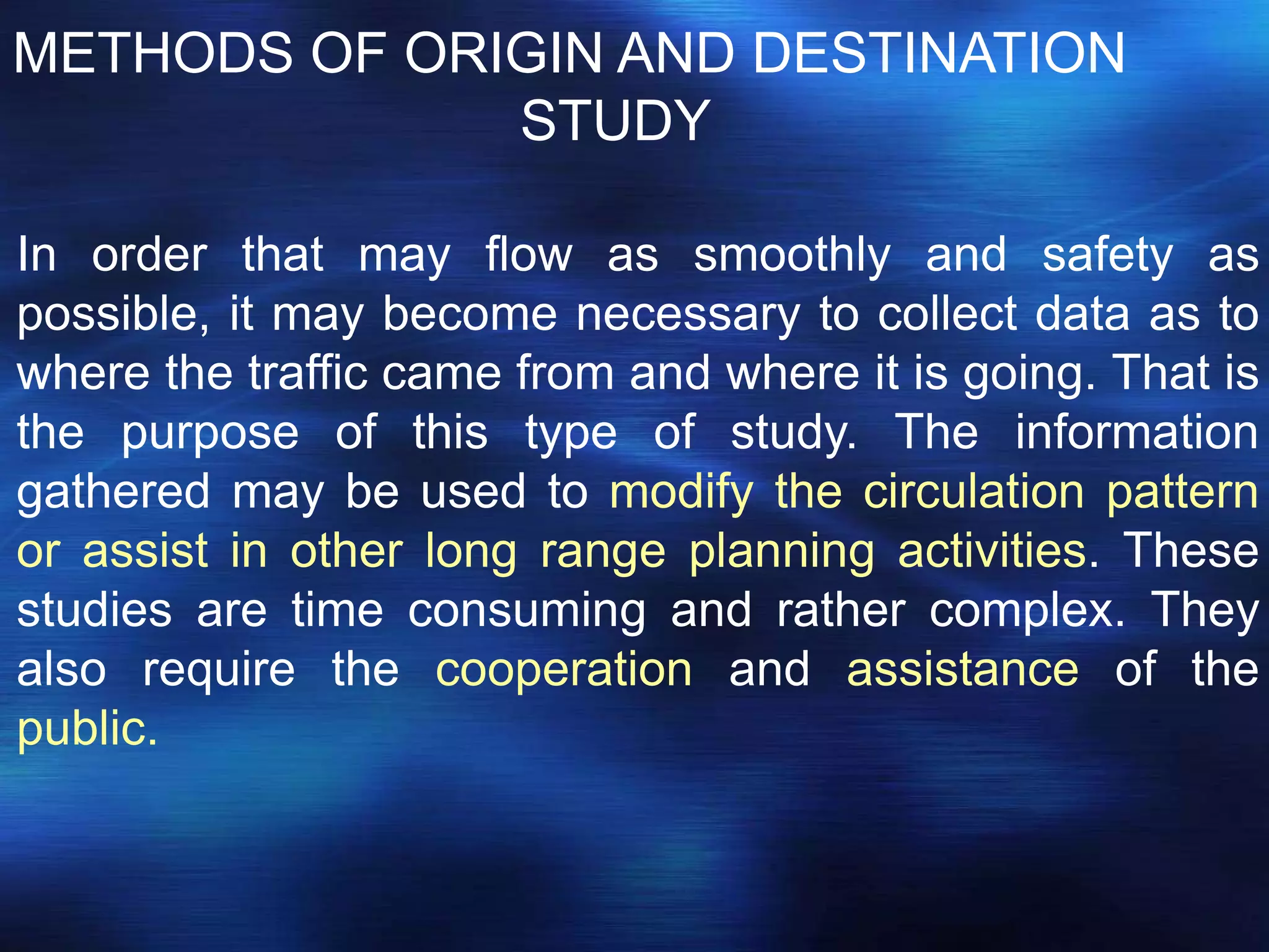METHODS OF ORIGIN AND DESTINATION
STUDY
In order that may flow as smoothly and safety as
possible, it may become necessary to collect data as to
where the traffic came from and where it is going. That is
the purpose of this type of study. The information
gathered may be used to modify the circulation pattern
or assist in other long range planning activities. These
studies are time consuming and rather complex. They
also require the cooperation and assistance of the
public.
 