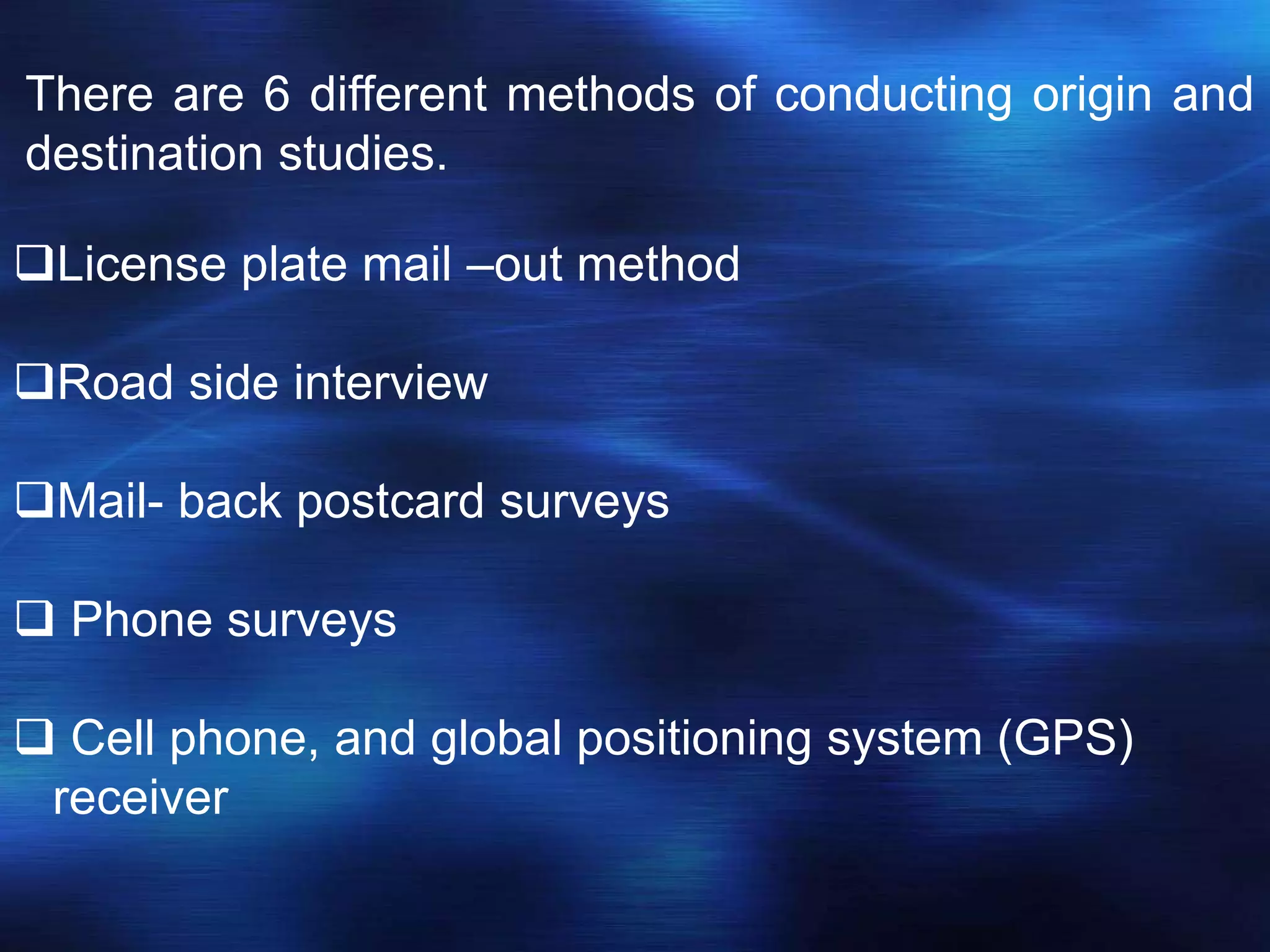 There are 6 different methods of conducting origin and
destination studies.
License plate mail –out method
Road side interview
Mail- back postcard surveys
 Phone surveys
 Cell phone, and global positioning system (GPS)
receiver
 