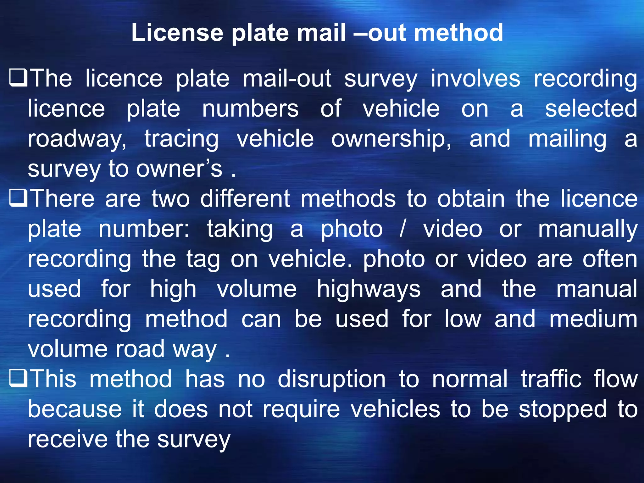 License plate mail –out method
The licence plate mail-out survey involves recording
licence plate numbers of vehicle on a selected
roadway, tracing vehicle ownership, and mailing a
survey to owner’s .
There are two different methods to obtain the licence
plate number: taking a photo / video or manually
recording the tag on vehicle. photo or video are often
used for high volume highways and the manual
recording method can be used for low and medium
volume road way .
This method has no disruption to normal traffic flow
because it does not require vehicles to be stopped to
receive the survey
 