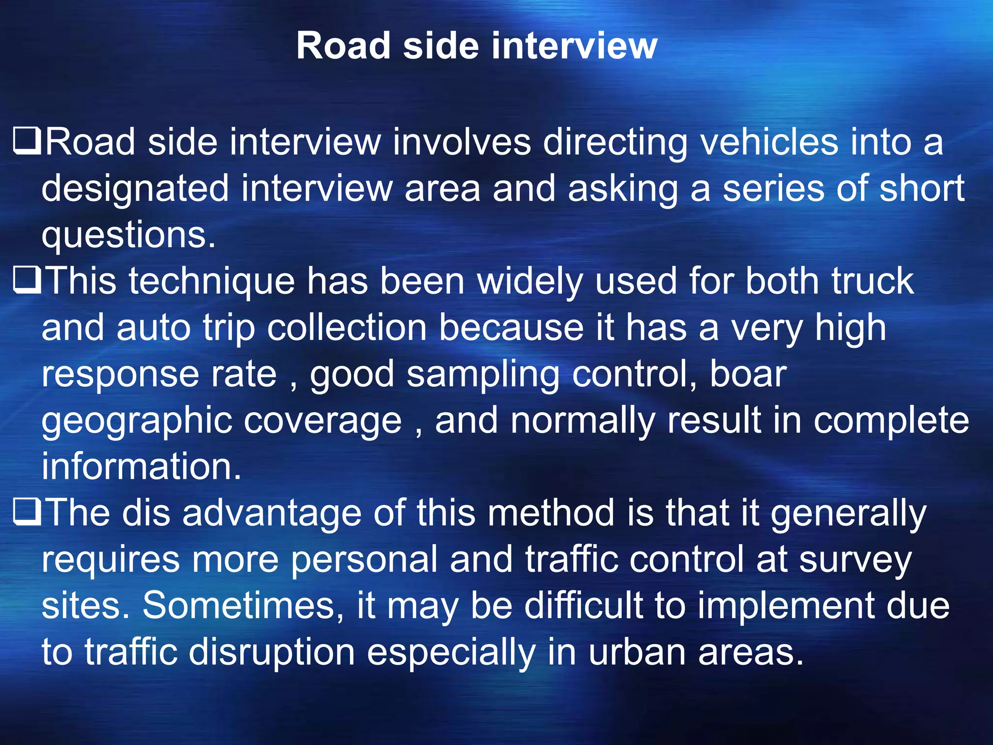 Road side interview
Road side interview involves directing vehicles into a
designated interview area and asking a series of short
questions.
This technique has been widely used for both truck
and auto trip collection because it has a very high
response rate , good sampling control, boar
geographic coverage , and normally result in complete
information.
The dis advantage of this method is that it generally
requires more personal and traffic control at survey
sites. Sometimes, it may be difficult to implement due
to traffic disruption especially in urban areas.
 