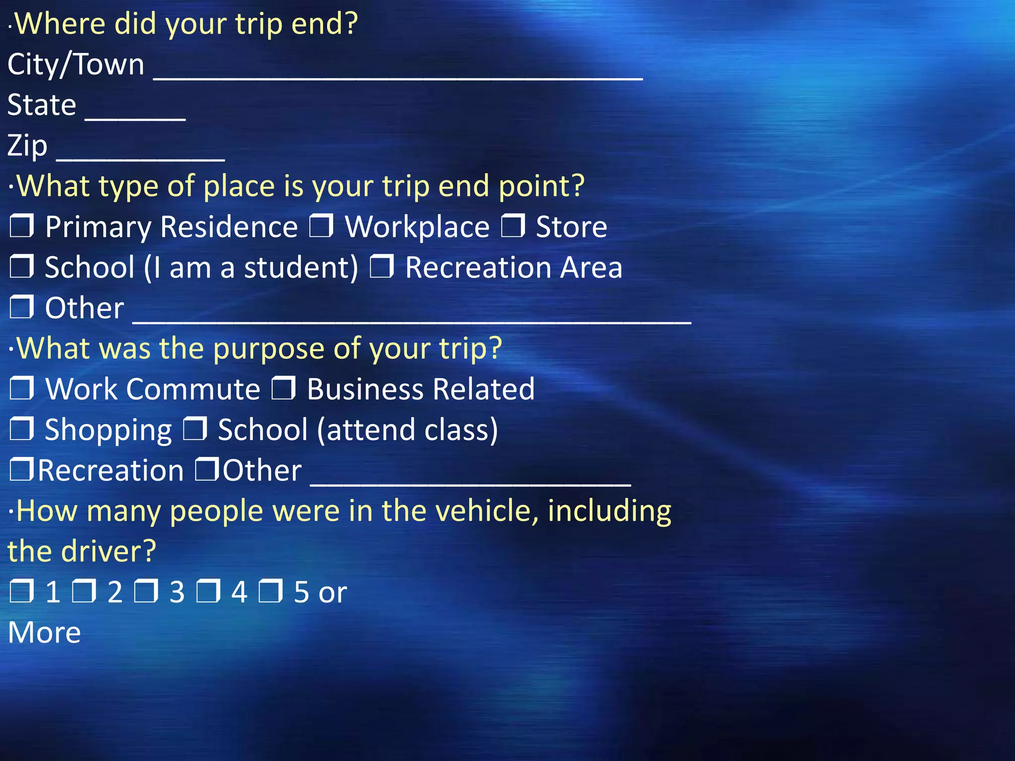 ·Where did your trip end?
City/Town _____________________________
State ______
Zip __________
·What type of place is your trip end point?
❒ Primary Residence ❒ Workplace ❒ Store
❒ School (I am a student) ❒ Recreation Area
❒ Other _________________________________
·What was the purpose of your trip?
❒ Work Commute ❒ Business Related
❒ Shopping ❒ School (attend class)
❒Recreation ❒Other ___________________
·How many people were in the vehicle, including
the driver?
❒ 1 ❒ 2 ❒ 3 ❒ 4 ❒ 5 or
More
 