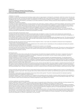 OANDO PLC
Annual Consolidated and Separate Financial Statements
Notes to the consolidated and separate financial statements
For the year ended 31 December 2018
The Group may also have the unilateral rights to terminate an unperformed contract without compensating the other party. This could occur where the Group has
not yet transferred any promised goods or services to the customer and the Group has not yet received, and is not yet entitled to receive, any consideration in
exchange for promised goods or services.
b) Transaction price
Transaction price is the amount that an entity within the Group allocates to the performance obligations identified in the contract. It represents the amount of
revenue recognised as those performance obligations are satisfied. Complexities may arise where a contract includes variable consideration, significant
financing component or consideration payable to a customer.
Variable consideration not within the Group’s control is estimated at the point of revenue recognition and reassessed periodically. The estimated amount is
included in the transaction price to the extent that it is highly probable that a significant reversal of the amount of cumulative revenue recognised will not occur
when the uncertainty associated with the variable consideration is subsequently resolved. As a practical expedient, where the Group has a right to consideration
from a customer in an amount that corresponds directly with the value to the customer of the Group’s performance completed to date, the Group may recognise
revenue in the amount to which it has a right to invoice.
Significant financing component (SFC) assessment is carried out (using a discount rate that reflects the amount charged in a separate financing transaction with
the customer and also considering the Group’s incremental borrowing rate) on contracts that have a repayment period of more than 12 months. As a practical
expedient, the Group does not adjust the promised amount of consideration for the effects of a significant financing component if it expects, at contract inception,
that the period between when it transfers a promised good or service to a customer and when the customer pays for that good or service will be one year or less.
Instances when SFC assessment may be carried out include where the Group receives advance payment for agreed volumes of crude oil or receivables take or
pay deficiency payment on gas sales. Take or pay gas sales contract ideally provides that the customer must sometimes pay for gas even when not delivered to
the customer.
The customer, in future contract years, takes delivery of the product without further payment. The portion of advance payments that represents significant
financing component will be recognised as interest revenue.
Consideration payable to a customer is accounted for as a reduction of the transaction price and, therefore, of revenue unless the payment to the customer is in
exchange for a distinct good or service that the customer transfers to the Group. Examples include barging costs incurred, demurrage and freight costs. These
do not represent a distinct service transferred and is therefore recognised as a direct deduction from revenue.
c) Contract modification and contract combination
Contract modifications relates to a change in the price and/or scope of an approved contract. Where there is a contract modification, the Group assesses if the
modification will create a new contract or change the existing enforceable rights and obligations of the parties to the original contract.
Contract modifications are treated as new contracts when the performance obligations are separately identifiable and transaction price reflects the standalone
selling price of the crude oil or the gas to be sold. Revenue is adjusted prospectively when the crude oil or gas transferred is separately identifiable and the price
does not reflect the standalone selling price. Conversely, if there are remaining performance obligations which are not separately identifiable, revenue will be
recognised on a cumulative catch-up basis when crude oil or gas is transferred.
The Group enters into new contracts with its customers only on the expiry of the old contract. In the new contracts, prices and scope may be based on terms in
the old contract. In gas contracts, prices change over the course of time. Even though gas prices change over time, the changes are based on agreed terms in
the initial contract i.e. price change due to consumer price index. The change in price is therefore not a contract modifications. Any other change expected to
arise from the modification of a contract is implemented in the new contracts.
▪ Definition of a customer
A customer is a party that has contracted with the Group to obtain crude oil or gas products in exchange for a consideration, rather than to share in the risks and
benefits that result from sale. The Group has entered into collaborative arrangements with its joint venture partners to share in the production of oil. Collaborative
arrangements with its joint venture partners to share in the production of oil are accounted for differently from arrangements with customers as collaborators share
in the risks and benefits of the transaction, and therefore, do not meet the definition of customers. Revenue arising from these arrangements are recognised
separately in other income.
▪ Identification of performance obligation
At inception, the Group assesses the goods or services promised in the contract with a customer to identify as a performance obligation, each promise to transfer
to the customer either a distinct good or series of distinct goods. The number of identified performance obligations in a contract will depend on the number of
promises made to the customer. The delivery of barrels of crude oil or units of gas are usually the only performance obligation included in oil and gas contract
with no additional contractual promises. Additional performance obligations may arise from future contracts with the Group and its customers.
The identification of performance obligations is a crucial part in determining the amount of consideration recognised as revenue. This is due to the fact that
revenue is only recognised at the point where the performance obligation is fulfilled, management has therefore developed adequate measures to ensure that all
contractual promises are appropriately considered and accounted for accordingly.
▪ Contract enforceability and termination clauses
The Group may enter into contracts that do not create enforceable rights and obligation to parties in the contract. Such instances may include where the
counterparty has not met all conditions necessary to kick start the contract or where a non-contractual promise exists between both parties to the agreement. In
these instances, the agreement is not yet a valid contract and therefore no revenue can be recognised.
It is the Group’s policy to assess that the defined criteria for establishing contracts that entail enforceable rights and obligations are met. The criteria provides that
the contract has been approved by both parties, rights have been clearly identified, payment terms have been defined, the contract has commercial substance,
and collectability has been ascertained as probable.
The Group may enter into contracts that do not meet the revenue recognition criteria. In such cases, the consideration received will only be recognised as
revenue if either of the following has occurred;
- the Group has no remaining obligations to transfer goods/services to the customer and all or substantially all, of the consideration promised by the customer
has been received by the Group and is non-refundable
- the contract has been terminated and the consideration received from the customer is non-refundable.
Page 29 of 105
 