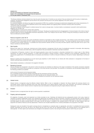 OANDO PLC
Annual Consolidated and Separate Financial Statements
Notes to the consolidated and separate financial statements
For the year ended 31 December 2018
Revenue recognition under IAS 18
(i) Sale of goods
(ii) Rendering of services
(iii) Interest income
(iv) Dividend
(c) Property, plant and equipment
All categories of property, plant and equipment are initially recorded at cost. Buildings and freehold land are subsequently shown at fair value, based on
valuations by external independent valuers, less subsequent depreciation for buildings and plant & machinery. Valuations are performed with sufficient regularity
to ensure that the fair value of a revalued asset does not differ materially from its carrying amount. Any accumulated depreciation at the date of revaluation is
eliminated against the gross carrying amount of the asset, and the net amount is restated to the revalued amount of the asset. All other property, plant and
equipment are stated at historical cost less depreciation. Historical cost includes expenditure that is directly attributable to the acquisition of the items.
Subsequent costs are included in the asset’s carrying amount or recognised as a separate asset, as appropriate, only when it is probable that future economic
benefits associated with the item will flow to the Group and the cost of the item can be measured reliably. The carrying amount of the replaced part is
derecognised. All other repairs and maintenance are charged to the statement of profit or loss during the financial period in which they are incurred.
Interest income is recognized using the effective interest method. When a loan or receivable is impaired, the Group reduces the carrying amount to its
recoverable amount, being the estimated future cash flows discounted at the original effective interest rate of the instrument, and continues unwinding the
discount as interest income. Interest income on impaired loans and receivables are recognised using the original effective interest rate.
Dividend income is recognised when the right to receive payment is established.
Revenue from sales of oil, natural gas, chemicals and all other products is recognized at the fair value of consideration received or receivable, after deducting
sales taxes, excise duties and similar levies, when the significant risks and rewards of ownership have been transferred.
In Exploration & Production, transfer of risks and rewards generally occurs when the product is physically transferred into a vessel, pipe or other delivery
mechanism. For sales to refining companies, it is either when the product is placed on-board a vessel or delivered to the counterparty, depending on the
contractually agreed terms. For wholesale sales of oil products and chemicals it is either at the point of delivery or the point of receipt, depending on contractual
terms.
Revenue resulting from the production of oil and natural gas properties in which Oando has an interest with other producers is recognised on the basis of
Oando’s working interest (entitlement method).
Sales between subsidiaries, as disclosed in the segment information.
Services rendered are recognised in the period in which the services are rendered, by reference to the stage of completion of the specific transaction assessed
on the basis of the actual service provided as a proportion of the total services to be provided. The outcome of a transaction can be estimated reliably when all
the following conditions are satisfied:
(a) the amount of revenue can be measured reliably;
(b) it is probable that the economic benefits associated with the transaction will flow to the entity;
(c) the stage of completion of the transaction at the reporting date can be measured reliably; and
(d) the costs incurred for the transaction and the costs to complete the transaction can be measured reliably.
The Group combines contracts entered into at near the same time (less than 12 months) as one contract if they are entered into with the same or related party
customer, the performance obligations are the same for the contracts and the price of one contract depends on the other contract.
d) Portfolio expedients
As a practical expedient, the Group may apply the requirements of IFRS 15 to a portfolio of contracts (or performance obligations) with similar characteristics if it
expects that the effect on the financial statements would not be materially different from applying IFRS to individual contracts within that portfolio.
e) Contract assets and liabilities
The Group recognises contract assets for unbilled revenue from crude oil and gas sales. A contract liability is consideration received for which performance
obligation has not been met.
f) Disaggregation of revenue from contract with customers
The Group derives revenue from two types of products, oil and gas. The Group has determined that the disaggregation of revenue based on the criteria of type of
products meets the revenue disaggregation disclosure requirement of IFRS 15 as it depicts how the nature, amount, timing and uncertainty of revenue and cash
flows are affected by economic factors.
Revenue is measured at the fair value of the consideration received or receivable for sales of goods and services, in the ordinary course of the Group’s activities
and is stated net of value-added tax (VAT), rebates and discounts and after eliminating sales within the Group. The Group recognises revenue when the amount
of revenue can be reliably measured, it is probable that future economic benefits will flow to the entity and when specific criteria have been met for each of the
Group’s activities as described below:
Page 30 of 105
 