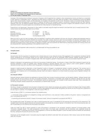 OANDO PLC
Annual Consolidated and Separate Financial Statements
Notes to the consolidated and separate financial statements
For the year ended 31 December 2018
(d) Intangible assets
(a) Goodwill
(b) Computer software
(c) Concession contracts
- an operating and maintenance activity in respect of concession assets: revenue is recognised in accordance with IFRS 15.
The intangible asset model: The operator has a right to receive payments from users in consideration for the financing and construction of the infrastructure. The
intangible asset model also applies whenever the concession grantor remunerates the concession operator to the extent of use of the infrastructure by users, but
with no guarantees as to the amounts that will be paid to the operator .
Under this model, the right to receive payments (or other remuneration) is recognised in the concession operator’s statement of financial position under
“Concession intangible assets”. This right corresponds to the fair value of the asset under concession plus the borrowing costs capitalised during the
construction phase. It is amortised over the term of the arrangement in a manner that reflects the pattern in which the asset’s economic benefits are consumed by
the entity, starting from the entry into service of the asset.
Amortisation on the intangible assets is calculated using the straight line method to write down their cost amounts to their residual values over their estimated
useful life of 20 years.
Goodwill is tested annually for impairment or more frequently if events or changes in circumstances indicate a potential impairment. The carrying value of
goodwill is compared to the recoverable amount, which is the higher of value in use and the fair value less costs to sell. Any impairment is recognised
immediately as an expense and is not subsequently reversed. Gains and losses on disposal of an entity include the carrying amount of goodwill relating to the
entity sold.
Acquired computer software licenses are capitalised on the basis of the costs incurred to acquire and bring to use the specific software. Software licenses have
a finite useful life and are carried at cost less accumulated amortisation. Amortisation is calculated using straight line method to allocate the cost over their
estimated useful lives of three to five years. The amortisation period and residual values are reviewed at each balance sheet date. Costs associated with
maintaining computer software programmes are recognised as an expense when incurred.
The Group, through its subsidiaries have concession arrangements to fund, design and construct gas pipelines on behalf of the Nigerian Gas Company (NGC).
The arrangement requires the Group as the operator to construct gas pipelines on behalf of NGC (the grantor) and recover the cost incurred from a proportion of
the sale of gas to customers. The arrangement is within the scope of IFRIC 12.
Under the terms of IFRIC 12, a concession operator has a twofold activity:
- a construction activity in respect of its obligations to design, build and finance a new asset that it makes available to the grantor: revenue is recognised over
time in accordance with IFRS 15;
Where the cost of a part of an item of property, plant and equipment is significant when compared to the total cost, that part is depreciated separately based on
the pattern which reflects how economic benefits are consumed. The assets’ residual values and useful lives are reviewed, and adjusted if appropriate, at each
reporting period. An asset’s carrying amount is written down immediately to its estimated recoverable amount if the asset’s carrying amount is greater than its
estimated recoverable amount. Gains and losses on disposal of property, plant and equipment are determined by comparing proceeds with carrying amount and
are recognised within "operating profit/(loss)" in the statement of profit or loss .
Property, plant and equipment under construction is not depreciated until they are available for use.
Goodwill arises from the acquisition of subsidiaries and is initially measured at cost, being the excess of the aggregate of the consideration transferred and the
amount recognized for non-controlling interest and any interest previously held over the net identifiable assets acquired, liabilities assumed. Goodwill on
acquisitions of subsidiaries is included in intangible assets. After initial recognition, goodwill is measured at cost less any accumulated impairment losses.
Goodwill is allocated to cash-generating units (CGU’s) for the purpose of impairment testing. The allocation is made to those CGU’s expected to benefit from the
business combination in which the goodwill arose, identified according to operating segment. Each unit or group of units to which goodwill is allocated
represents the lower level within the entity at which the goodwill is monitored for internal management purposes.
Plant and machinery 8 – 20 years (5 – 121/2 %)
Equipment and motor vehicles 3 – 5 years (20 – 331/3 %)
Production wells Unit-of-production (UOP)
Increases in the carrying amount arising on revaluation of property, plant & equipment are credited to other comprehensive income and shown as a component
of other reserves in shareholders' equity. Decreases that offset previous increases of the same asset are charged in other comprehensive income and debited
against other reserves directly in equity; all other decreases are charged to the statement of profit or loss. Revaluation surplus is recovered through disposal or
use of property plant and equipment. In the event of a disposal, the whole of the revaluation surplus is transferred to retained earnings from other reserves.
Otherwise, each year, the difference between depreciation based on the revalued carrying amount of the asset charged to the statement of profit or loss, and
depreciation based on the assets original cost is transferred from "other reserves" to "retained earnings".
Freehold land is not depreciated. Depreciation on other assets is calculated using the straight line method to write down their cost or revalued amounts to their
residual values over their estimated useful lives as follows:
Buildings 20 – 50 years (2 – 5%)
Page 31 of 105
 