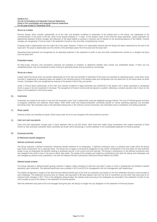 OANDO PLC
Annual Consolidated and Separate Financial Statements
Notes to the consolidated and separate financial statements
For the year ended 31 December 2018
(h)
(i)
(j)
(k)
Share capital
Ordinary shares are classified as equity. Share issue costs net of tax are charged to the share premium account.
Cash and cash equivalents
Cash and cash equivalents include cash in hand, deposits held at call with banks, other short term highly liquid investments with original maturities of three
months or less and bank overdrafts. Bank overdrafts are shown within borrowings in current liabilities in the consolidated statement of financial position.
Employee benefits
(i) Retirement benefit obligations
Defined contribution scheme
The Group operates a defined contribution retirement benefit schemes for its employees. A defined contribution plan is a pension plan under which the Group
pays fixed contributions into a separate entity. The Group has no legal or constructive obligations to pay further contributions if the fund does not hold sufficient
assets to pay all employees the benefits relating to employee service in the current and prior periods. The Group’s contributions to the defined contribution plan
are charged to the profit or loss in the year to which they relate. The assets of the scheme are funded by contributions from both the Group and employees and
are managed by pension fund custodians in line with the National Pension Commission (PenCom) Pension Reform Act (PRA).
Defined benefit scheme
The Group operated a defined benefit gratuity scheme in Nigeria, where members of staff who had spent 3 years or more in employment are entitled to benefit
payments upon retirement. This defined benefit plan was curtailed in 2012 and 2013 for management and non-management staff respectively.
The liability recognized in respect of the discontinued defined benefit plan at the time of curtailment was based on the final settlement amounts communicated to
each employee. The settlement amounts bore an interest rate equivalent to 90 days deposit rate from the time of curtailment up until when they were paid to an
external funds manager in 2017. Prior to the obligation being funded, the interest costs accruing to the employees are recorded in the statement of profit or loss
and included as part of the liability in the statement of financial position.
After the settlement was paid to the fund manager during the year, the Group no longer has any obligation on the statement of financial position.
Group as a lessee
Finance leases, which transfer substantially all of the risks and benefits incidental to ownership of the leased item to the Group, are capitalised at the
commencement of the lease at the fair value of the leased property or, if lower, at the present value of the minimum lease payments. Lease payments are
apportioned between finance charges and reduction of the lease liability to achieve a constant rate of interest on the remaining balance of the liability. Finance
charges are recognised in finance costs in the statement of profit or loss and other comprehensive income.
A leased asset is depreciated over the useful life of the asset. However, if there is no reasonable certainty that the Group will obtain ownership by the end of the
lease term, the asset is depreciated over the shorter of the estimated useful life of the asset and the lease term.
Operating lease payments are recognised as an operating expense in the statement of profit or loss and other comprehensive income on a straight line basis
over the lease term.
Embedded leases
All take-or-pay contracts and concession contracts are reviewed at inception to determine whether they contain any embedded leases. If there are any
embedded leases, they are assessed as either finance or operating leases and accounted for accordingly.
Group as a lessor
Leases where the Group does not transfer substantially all of the risks and benefits of ownership of the asset are classified as operating leases. Initial direct costs
incurred in negotiating an operating lease are added to the carrying amount of the leased asset and recognised over the lease term on the same basis as rental
income. Contingent rents are recognised as revenue in the period in which they are earned.
Under a finance lease substantially all the risks and rewards incidental to legal ownership are transferred to the lessee, and a lease receivable is recognized
which is equal to the net investment in the lease. The recognition of finance income shall be based on a pattern reflecting a constant periodic rate of return on the
lessor's net investment in the finance lease.
Inventories
Inventories are stated at the lower of cost and net realisable value. Cost is determined using the weighted average method. The cost of finished goods and work
in progress comprises raw materials, direct labour, other direct costs and related production overheads (based on normal operating capacity), but excludes
borrowing costs. Net realisable value is the estimated selling price in the ordinary course of business, less estimated costs of completion and selling expenses.
Page 37 of 105
 