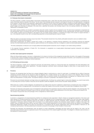 OANDO PLC
Annual Consolidated and Separate Financial Statements
Notes to the consolidated and separate financial statements
For the year ended 31 December 2018
(l)
Where there are a number of similar obligations, the likelihood that an outflow will be required in settlement is determined by considering the class of obligations
as a whole. A provision is recognised even if the likelihood of an outflow with respect to any one item included in the same class of obligations may be small.
Provisions are measured at the present value of management’s best estimate of the expenditure required to settle the present obligation at the reporting date. The
discount rate used to determine the present value is a pre-tax rate which reflects current market assessments of the time value of money and the specific risk.
The increase in the provision due to the passage of time is recognised as interest expense.
Decommissioning liabilities
A provision is recognised for the decommissioning liabilities for underground tanks described in Note 6v. Based on management estimation of the future cash
flows required for the decommissioning of those assets, a provision is recognised and the corresponding amount added to the cost of the asset under property,
plant and equipment for assets measured using the cost model. For assets measured using the revaluation model, subsequent changes in the liability are
recognised in revaluation reserves through OCI to the extent of any credit balances existing in the revaluation surplus reserve in respect of that asset. The
present values are determined using a pre-tax rate which reflects current market assessments of the time value of money and the risks specific to the obligation.
Subsequent depreciation charges of the asset are accounted for in accordance with the Group’s depreciation policy and the accretion of discount (i.e. the
increase during the period in the discounted amount of provision arising from the passage of time) included in finance costs.
Estimated site restoration and abandonment costs are based on current requirements, technology and price levels and are stated at fair value, and the
associated asset retirement costs are capitalized as part of the carrying amount of the related tangible fixed assets. The obligation is reflected under provisions in
the statement of financial position.
(ii) Employee share-based compensation
The Group operates a number of equity-settled, share-based compensation plans, under which the entity receives services from employees as consideration for
equity instruments (options/ awards) of the Group. The fair value of the employee services received in exchange for the grant of the option/awards is recognised
as an expense. The total amount to be expensed is determined by reference to the fair value of the options granted, including any market performance conditions
(for example, an entity's share prices); excluding the impact of any service and non-market performance vesting conditions (for example, profitability, sales
growth targets and remaining an employee of the entity over a specified time period); and including impact of any non-vesting conditions (for example, the
requirement for employees to save).
Non-market vesting conditions are included in assumptions about the number of options that are expected to vest. The total amount expensed is recognised over
the vesting period, which is the period over which all of the specified vesting conditions are to be satisfied. At each reporting date, the entity revises its estimates
of the number of options that are expected to vest based on the non-market vesting conditions. It recognises the impact of the revision to original estimates, if
any, in the statement of profit or loss, with a corresponding adjustment to share-based payment reserve in equity.
When the options are exercised, the Group issues new shares. The proceeds received net of any directly attributable transaction costs are credited to share
capital (nominal value) and share premium.
Share-based compensation are settled in Oando PLC’s shares, in the separate or individual financial statements of the subsidiary receiving the employee
services, the share based payments are treated as capital contribution as the subsidiary entity has no obligation to settle the share-based payment transaction.
The entity subsequently re-measures such an equity-settled share-based payment transaction only for changes in non-market vesting conditions.
In the separate financial statements of Oando PLC, the transaction is recognised as an equity-settled share-based payment transaction and additional
investments in the subsidiary.
(iii) Other share based payment transactions
Where the Group obtains goods or services in compensation for its shares or the terms of the arrangement provide either the entity or the supplier of those goods
or services with a choice of whether the Group settles the transaction in cash (or other assets) or by issuing equity instruments, such transactions are accounted
as share based payments in the Group's financial statements.
(iv) Profit-sharing and bonus plans
The Group recognises a liability and an expense for bonuses and profit-sharing, based on a formula that takes into consideration the profit attributable to the
company’s shareholders after certain adjustments. The group recognises a provision where contractually obliged or where there is a past practice that has
created a constructive obligation.
Provisions
Provisions are recognised when the Group has a present obligation (legal or constructive) as a result of a past event, it is probable that an outflow of resources
embodying economic benefits will be required to settle the obligation and a reliable estimate can be made of the amount of the obligation. When the Group
expects some or all of a provision to be reimbursed, for example, under an insurance contract, the reimbursement is recognised as a separate asset, but only
when the reimbursement is virtually certain. The expense relating to a provision is presented in the statement of profit or loss.
Provisions for environmental restoration and legal claims are recognised when: the Group has a present legal or constructive obligation as a result of past events;
it is more likely than not that an outflow of resources will be required to settle the obligation; and the amount has been reliably estimated.
Page 38 of 105
 