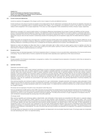OANDO PLC
Annual Consolidated and Separate Financial Statements
Notes to the consolidated and separate financial statements
For the year ended 31 December 2018
(m)
(n) Exceptional items
(o) Dividend
(p) Upstream activities
Exploration and evaluation assets
Oil and gas assets
Oil and gas assets are measured at cost less accumulated depletion and depreciation and accumulated impairment losses. Oil and gas assets are incorporated
into Cash Generating Units “CGU’s” for impairment testing.
Dividend payable to the Company’s shareholders is recognised as a liability in the consolidated financial statements in the period in which they are declared (i.e.
approved by the shareholders).
Exploration and evaluation (“E&E”) assets represent expenditures incurred on exploration properties for which technical feasibility and commercial viability have
not been determined. E&E costs are initially capitalized as either tangible or intangible exploration and evaluation assets according to the nature of the assets
acquired, these costs include acquisition of rights to explore, exploration drilling, carrying costs of unproved properties, and any other activities relating to
evaluation of technical feasibility and commercial viability of extracting oil and gas resources. OER will expense items that are not directly attributable to the
exploration and evaluation asset pool. Costs that are incurred prior to obtaining the legal right to explore, develop or extract resources are expensed in the
statement of income (loss) as incurred. Costs that are capitalized are recorded using the cost model with which they will be carried at cost less accumulated
impairment. Costs that are capitalized are accumulated in cost centers by well, field or exploration area pending determination of technical feasibility and
commercial viability.
Once technical feasibility and commercial viability of extracting the oil or gas is demonstrable, intangible exploration and evaluation assets attributable to those
reserves are first tested for impairment and then reclassified from exploration and evaluation assets to a separate category within Property Plant and Equipment
(“PP&E”) referred to as oil and gas development assets and oil and gas assets. If it is determined that commercial discovery has not been achieved, these costs
are charged to expense.
Pre-license cost are expensed in the profit or loss in the period in which they occur .
Farm-out arrangements for E&E assets for which OER is the farmor are accounted for by recognizing only the cash payments received and do not recognize any
consideration in respect of the value of the work to be performed by the farmee. The carrying value of the remaining interest is the previous cost of the full interest
reduced by the amount of cash consideration received for entering the agreement. The effect will be that there is no gain recognized on the disposal unless the
cash consideration received exceeds the carrying value of the entire asset held.
When technical feasibility and commercial viability is determinable, costs attributable to those reserves are reclassified from E&E assets to a separate category
within Property Plant and Equipment (“PP&E”) referred to as oil and gas properties under development or oil and gas producing assets. Costs incurred
subsequent to the determination of technical feasibility and commercial viability and the costs of replacing parts of property, plant and equipment are recognized
as oil and gas interests only when they increase the future economic benefits embodied in the specific asset to which they relate. All other expenditures are
recognized in profit or loss as incurred. Such capitalized oil and natural gas interests generally represent costs incurred in developing proved and/or probable
reserves and bringing in or enhancing production from such reserves, and are accumulated on a field or geotechnical area basis. The carrying amount of any
replaced or sold component is derecognized. The costs of the day-to-day servicing of property and equipment are recognized in the statement of comprehensive
loss as incurred.
Current income and deferred tax
Income tax expense is the aggregate of the charge to profit or loss in respect of current and deferred income tax.
Current income tax is the amount of income tax payable on the taxable profit for the year determined in accordance with the relevant tax legislation. Education tax
is provided at 2% of assessable profits of companies operating within Nigeria. Tax is recognised in the statement of profit or loss except to the extent that it
relates to items recognised in OCI or equity respectively. In this case, tax is also recognised in other comprehensive income or directly in equity, respectively.
Deferred tax is provided in full, using the liability method, on all temporary differences arising between the tax bases of assets and liabilities and their carrying
amount in the consolidated financial statements. However, if the deferred tax arises from the initial recognition of an asset or liability in a transaction other than a
business combination that at the time of the transaction affects neither accounting nor taxable profit or loss, it is not accounted for. Current income deferred tax is
determined using tax rates and laws enacted or substantively enacted at the reporting date and are expected to apply when the related deferred tax liability is
settled.
Deferred tax assets are recognised only to the extent that it is probable that future taxable profits will be available against which the temporary differences can be
utilised. Deferred tax is provided on temporary differences arising on investments in subsidiaries and associates, except where the timing of the reversal of the
temporary difference is controlled by the Group and it is probable that the temporary difference will not reverse in the foreseeable future.
Deferred tax assets and liabilities are offset when there is a legally enforceable right to offset current tax assets against current tax liabilities and when the
deferred taxes assets and liabilities relate to income taxes levied by the same taxation authority on either the same taxable entity or different taxable entities
where there is an intention to settle the balances on a net basis.
Exceptional items are disclosed separately in the financial statements where it is necessary to do so to provide further understanding of the financial performance
of the Group. They are material items of income or expense that have been shown separately due to significance of their nature and amount.
Page 39 of 105
 