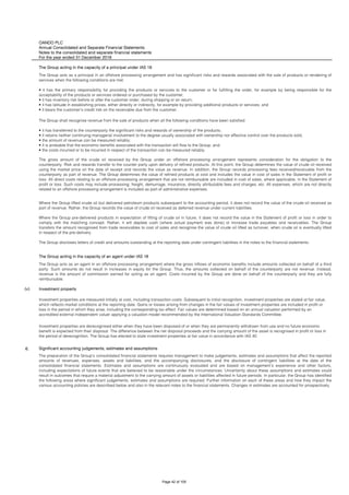 OANDO PLC
Annual Consolidated and Separate Financial Statements
Notes to the consolidated and separate financial statements
For the year ended 31 December 2018
The Group acting in the capacity of a principal under IAS 18
The Group acting in the capacity of an agent under IAS 18
(v) Investment property
6. Significant accounting judgements, estimates and assumptions
The preparation of the Group’s consolidated financial statements requires management to make judgements, estimates and assumptions that affect the reported
amounts of revenues, expenses, assets and liabilities, and the accompanying disclosures, and the disclosure of contingent liabilities at the date of the
consolidated financial statements. Estimates and assumptions are continuously evaluated and are based on management’s experience and other factors,
including expectations of future events that are believed to be reasonable under the circumstances. Uncertainty about these assumptions and estimates could
result in outcomes that require a material adjustment to the carrying amount of assets or liabilities affected in future periods. In particular, the Group has identified
the following areas where significant judgements, estimates and assumptions are required. Further information on each of these areas and how they impact the
various accounting policies are described below and also in the relevant notes to the financial statements. Changes in estimates are accounted for prospectively.
The gross amount of the crude oil received by the Group under an offshore processing arrangement represents consideration for the obligation to the
counterparty. Risk and rewards transfer to the counter party upon delivery of refined products. At this point, the Group determines the value of crude oil received
using the market price on the date of receipt and records the value as revenue. In addition, the Group records processing fees received/receivable from the
counterparty as part of revenue. The Group determines the value of refined products at cost and includes the value in cost of sales in the Statement of profit or
loss. All direct costs relating to an offshore processing arrangement that are not reimbursable are included in cost of sales, where applicable, in the Statement of
profit or loss. Such costs may include processing, freight, demurrage, insurance, directly attributable fees and charges, etc. All expenses, which are not directly
related to an offshore processing arrangement is included as part of administrative expenses.
Where the Group lifted crude oil but delivered petroleum products subsequent to the accounting period, it does not record the value of the crude oil received as
part of revenue. Rather, the Group records the value of crude oil received as deferred revenue under current liabilities.
Where the Group pre-delivered products in expectation of lifting of crude oil in future, it does not record the value in the Statement of profit or loss in order to
comply with the matching concept. Rather, it will deplete cash (where actual payment was done) or increase trade payables and receivables. The Group
transfers the amount recognised from trade receivables to cost of sales and recognise the value of crude oil lifted as turnover, when crude oil is eventually lifted
in respect of the pre-delivery.
The Group discloses letters of credit and amounts outstanding at the reporting date under contingent liabilities in the notes to the financial statements.
The Group acts as an agent in an offshore processing arrangement where the gross inflows of economic benefits include amounts collected on behalf of a third
party. Such amounts do not result in increases in equity for the Group. Thus, the amounts collected on behalf of the counterparty are not revenue. Instead,
revenue is the amount of commission earned for acting as an agent. Costs incurred by the Group are done on behalf of the counterparty and they are fully
reimbursable.
Investment properties are measured initially at cost, including transaction costs. Subsequent to initial recognition, investment properties are stated at fair value,
which reflects market conditions at the reporting date. Gains or losses arising from changes in the fair values of investment properties are included in profit or
loss in the period in which they arise, including the corresponding tax effect. Fair values are determined based on an annual valuation performed by an
accredited external independent valuer applying a valuation model recommended by the International Valuation Standards Committee.
Investment properties are derecognised either when they have been disposed of or when they are permanently withdrawn from use and no future economic
benefit is expected from their disposal. The difference between the net disposal proceeds and the carrying amount of the asset is recognised in profit or loss in
the period of derecognition. The Group has elected to state investment properties at fair value in accordance with IAS 40.
The Group acts as a principal in an offshore processing arrangement and has significant risks and rewards associated with the sale of products or rendering of
services when the following conditions are met:
• it has the primary responsibility for providing the products or services to the customer or for fulfilling the order, for example by being responsible for the
acceptability of the products or services ordered or purchased by the customer;
• it has inventory risk before or after the customer order, during shipping or on return;
• it has latitude in establishing prices, either directly or indirectly, for example by providing additional products or services; and
• it bears the customer's credit risk on the receivable due from the customer.
The Group shall recognise revenue from the sale of products when all the following conditions have been satisfied:
• it has transferred to the counterparty the significant risks and rewards of ownership of the products;
• it retains neither continuing managerial involvement to the degree usually associated with ownership nor effective control over the products sold;
• the amount of revenue can be measured reliably;
• it is probable that the economic benefits associated with the transaction will flow to the Group; and
• the costs incurred or to be incurred in respect of the transaction can be measured reliably.
Page 42 of 105
 