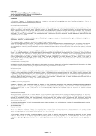 OANDO PLC
Annual Consolidated and Separate Financial Statements
Notes to the consolidated and separate financial statements
For the year ended 31 December 2018
i Fair value estimation
Financial instruments
The fair value of financial instruments that are not traded in an active market (for example, over-the-counter derivatives) is determined by using valuation
techniques. These include the use of recent arm’s length transactions, reference to other instruments that are substantially the same, discounted cash flows
analysis, and option pricing models refined to reflect the issuer’s specific circumstances. See Note 7 on details of fair value estimation methods applied by the
Group.
(e) Offshore processing arrangements
Judgement is required in order to determine whether the Group or any of its affiliates acts as a principal or an agent in an offshore processing arrangement. In
doing so, the Group considers the nature of arrangements, terms and conditions agreed to by the Group and counterparties and other relevant information. A
different conclusion about the role of the Group in an offshore processing arrangement may materially impact the accounting for offshore processing
arrangements.
Estimates and assumptions
The key assumptions concerning the future and other key sources of estimation and uncertainty at the reporting date that have a significant risk of causing a
material adjustment to the carrying amounts of assets and liabilities within the next financial year, are described below. The Group based its assumptions and
estimates on parameters available when the consolidated financial statements were prepared. Existing circumstances and assumptions about future
developments, however, may change due to market change or circumstances arising beyond the control of the Group. Such changes are reflected in the
assumptions when they occur.
The estimates and assumptions that have significant risk of causing material adjustment to the carrying amounts of assets and liabilities within the next financial
year are addressed below:
The fair value of financial instruments traded in active markets (such as available-for-sale securities) is based on quoted market prices at the reporting date. The
quoted market price used for financial assets held by the Group is the current bid price.
Judgements
In the process of applying the Group’s accounting policies, management has made the following judgements, which have the most significant effect on the
amounts recognised in the consolidated financial statements:
(a) Joint arrangements (Note 43b)
Judgement is required to determine when the Group has joint control over an arrangement, which requires an assessment of the relevant activities and when the
decisions in relation to those activities require unanimous consent. The Group has determined that the relevant activities for its joint arrangements are those
relating to the operating and capital decisions of the arrangement, including the approval of the annual capital and operating expenditure work program and
budget for the joint arrangement, and the approval of chosen service providers for any major capital expenditure as required by the joint operating agreements
applicable to the entity’s joint arrangements. The considerations made in determining joint control are similar to those necessary to determine control over
subsidiaries, as set out in Note 4i.
Judgement is also required to classify a joint arrangement. Classifying the arrangement requires the Group to assess their rights and obligations arising from the
arrangement. Specifically, the Group considers:
- The structure of the joint arrangement – whether it is structured through a separate vehicle
- When the arrangement is structured through a separate vehicle, the Group also considers the rights and obligations arising from: the legal form of the separate
vehicle; the terms of the contractual arrangement; and other facts and circumstances, considered on a case by case basis. This assessment often requires
significant judgement. A different conclusion about both joint control and whether the arrangement is a joint operation or a joint venture, may materially impact the
accounting.
(b) In 2016, the Group recognised a liability of N16.8 billion ($55million) in respect of the adjustment to the consideration received on disposal of some of the
entities in the Downstream segment. This liability was based on the assumption that the unrecognised contingent liability of N17.5billion ($57.4million) arising from
agreed pass-through items from Ebony oil and gas, Ghana would be collected in 2017. In 2017, the completion amount was agreed between the buyer and
seller, thereby increasing the liability to $112 million. The liability became due but was extinguished in exchange for the issuance of 210,000 Class A shares only
to the HV Shareholder by OVH Energy BV (formerly Copper JV/BV). This mode of settlement of the liability resulted in the seller's interest in OVH Energy BV
through Oando Netherlands Holdings 2 Cooperative U.A. being diluted to 5% from 40%. The dilution has been accounted for in these consolidated financial
statements under note 18.
(c) Capitalisation of borrowing costs
Management exercises sound judgement when determining which assets are qualifying assets, taking into account, among other factors, the nature of the assets.
An asset that normally takes more than one year to prepare for use is usually considered as a qualifying asset.
(d) Exploration costs
Exploration costs are capitalised pending the results of evaluation and appraisal to determine the presence of commercially producible quantities of reserves.
Following a positive determination, continued capitalisation is subject to further exploration or appraisal activity in that either drilling of additional exploratory wells
is under way or firmly planned for the near future or other activities are being undertaken to sufficiently progress the assessment of reserves and the economic
and operating viability of the project. In making decisions about whether to continue to capitalise exploration costs, it is necessary to make judgments about the
satisfaction of each of these conditions. If there is a change in one of these judgments in any period, then the related capitalised exploration costs would be
expensed in that period, resulting in a charge to the statement of profit or loss.
Page 43 of 105
 