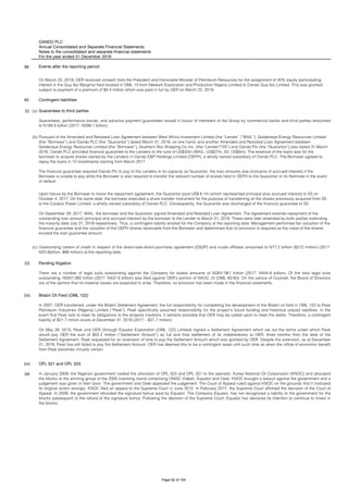 OANDO PLC
Annual Consolidated and Separate Financial Statements
Notes to the consolidated and separate financial statements
For the year ended 31 December 2018
39 Events after the reporting period
40
(i) (a)
(b)
(c)
(ii)
(iii)
(iv)
(a) In January 2009, the Nigerian government voided the allocation of OPL 323 and OPL 321 to the operator, Korea National Oil Corporation (KNOC) and allocated
the blocks to the winning group of the 2005 licensing round comprising ONGC Videsh, Equator and Owel. KNOC brought a lawsuit against the government and a
judgement was given in their favor. The government and Owel appealed the judgement. The Court of Appeal ruled against KNOC on the grounds that it instituted
its original action wrongly. KNOC filed an appeal to the Supreme Court in June 2012. In February 2017, the Supreme Court affirmed the decision of the Court of
Appeal. In 2009, the government refunded the signature bonus paid by Equator. The Company Equator, has not recognized a liability to the government for the
blocks subsequent to the refund of the signature bonus. Following the decision of the Supreme Court, Equator has declared its intention to continue to invest in
the blocks.
Upon failure by the Borrower to honor the repayment agreement, the Guarantor paid US$ 6.1m (which represented principal plus accrued interest) to SS on
October 4, 2017. On the same date, the borrower executed a share transfer instrument for the purpose of transferring all the shares previously acquired from SS
to the Calabar Power Limited, a wholly owned subsidiary of Oando PLC. Consequently, the Guarantor was discharged of the financial guarantee to SS.
On September 29, 2017, WAIL, the borrower and the Guarantor signed Amended and Restated Loan Agreement. The Agreement extends repayment of the
outstanding loan amount (principal and accrued interest) by the borrower to the Lender to March 31, 2018. These were later amended by both parties extending
the maturity date July 31, 2019 respectively. Thus, a contingent liability existed for the Company at the reporting date. Management performed fair valuation of the
financial guarantee and the valuation of the OEPH shares receivable from the Borrower and determined that no provision is required as the value of the shares
exceed the loan guarantee amount.
Outstanding Letters of credit in respect of the direct-sale-direct-purchase agreement (DSDP) and crude offtakes amounted to N77.2 billion ($212 million) (2017:
N23.8billion; $66 million) at the reporting date.
Pending litigation
There are a number of legal suits outstanding against the Company for stated amounts of NGN1.061 trillion (2017: N444.9 billion). Of the total legal suits
outstanding, NGN1.060 trillion (2017: N437.6 billion) was filed against OER’s portion of NAOC JV (OML 60-63). On the advice of Counsel, the Board of Directors
are of the opinion that no material losses are expected to arise. Therefore, no provision has been made in the financial statements.
Bilabri Oil Field (OML 122)
In 2007, OER transferred, under the Bilabri Settlement Agreement, the full responsibility for completing the development of the Bilabri oil field in OML 122 to Peak
Petroleum Industries (Nigeria) Limited (“Peak”). Peak specifically assumed responsibility for the project’s future funding and historical unpaid liabilities. In the
event that Peak fails to meet its obligations to the projects creditors, it remains possible that OER may be called upon to meet the debts. Therefore, a contingent
liability of $21.7 million exists at December 31, 2018 (2017 – $21.7 million).
On May 26, 2015, Peak and OER (through Equator Exploration (OML 122) Limited) signed a Settlement Agreement which set out the terms under which Peak
would pay OER the sum of $52.2 million (“Settlement Amount”) as full and final settlement of its indebtedness to OER, three months from the date of the
Settlement Agreement. Peak requested for an extension of time to pay the Settlement Amount which was granted by OER. Despite the extension, as at December
31, 2018, Peak has still failed to pay the Settlement Amount. OER has deemed this to be a contingent asset until such time as when the inflow of economic benefit
from Peak becomes virtually certain.
OPL 321 and OPL 323
On March 20, 2019, OER received consent from the President and Honorable Minister of Petroleum Resources for the assignment of 40% equity participating
interest in the Qua Ibo Marginal field located in OML 13 from Network Exploration and Production Nigeria Limited to Oando Qua Ibo Limited. This was granted
subject to payment of a premium of $0.4 million which was paid in full by OER on March 22, 2019.
Contingent liabilities
Guarantees to third parties
Guarantees, performance bonds, and advance payment guarantees issued in favour of members of the Group by commercial banks and third parties amounted
to N185.5 billion (2017: N299.1 billion).
Pursuant of the Amended and Restated Loan Agreement between West Africa Investment Limited (the “Lender” /”WAIL”), Goldeneye Energy Resources Limited
(the “Borrower”) and Oando PLC (the “Guarantor”) dated March 31, 2016, on one hand; and another Amended and Restated Loan Agreement between
Goldeneye Energy Resources Limited (the “Borrower”), Southern Star Shipping Co Inc. (the “Lender"/”SS”) and Oando Plc (the “Guarantor”) also dated 31 March
2016; Oando PLC provided financial guarantee to the Lenders to the tune of US$32m (WAIL: US$27m, SS: US$5m). The essence of the loans was for the
borrower to acquire shares owned by the Lenders in Oando E&P Holdings Limited (OEPH), a wholly owned subsidiary of Oando PLC. The Borrower agreed to
repay the loans in 12 installments starting from March 2017.
The financial guarantee required Oando Plc to pay to the Lenders in its capacity as Guarantor, the loan amounts due (inclusive of accrued interest) if the
Borrower is unable to pay while the Borrower is also required to transfer the relevant number of shares held in OEPH to the Guarantor or its Nominee in the event
of default..
Page 92 of 105
 