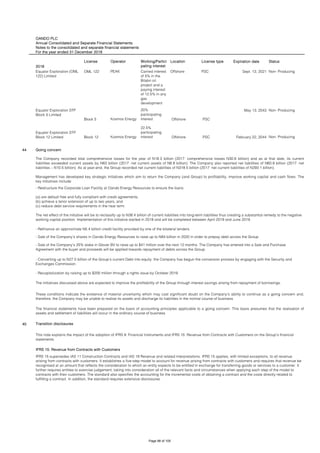 OANDO PLC
Annual Consolidated and Separate Financial Statements
Notes to the consolidated and separate financial statements
For the year ended 31 December 2018
2018
License Operator Working/Partici
pating interest
Location License type Expiration date Status
OML 122 PEAK Carried interest
of 5% in the
Bilabri oil
project and a
paying interest
of 12.5% in any
gas
development
Offshore PSC Sept. 13, 2021 Non- Producing
Block 5 Kosmos Energy
20%
participating
interest Offshore PSC
May 13, 2043 Non- Producing
Block 12 Kosmos Energy
22.5%
participating
interest Offshore PSC February 22, 2044 Non- Producing
44
45
The financial statements have been prepared on the basis of accounting principles applicable to a going concern. This basis presumes that the realisation of
assets and settlement of liabilities will occur in the ordinary course of business.
Transition disclosures
This note explains the impact of the adoption of IFRS 9: Financial Instruments and IFRS 15: Revenue from Contracts with Customers on the Group’s financial
statements.
IFRS 15: Revenue from Contracts with Customers
IFRS 15 supersedes IAS 11 Construction Contracts and IAS 18 Revenue and related interpretations. IFRS 15 applies, with limited exceptions, to all revenue
arising from contracts with customers. It establishes a five-step model to account for revenue arising from contracts with customers and requires that revenue be
recognised at an amount that reflects the consideration to which an entity expects to be entitled in exchange for transferring goods or services to a customer. It
further requires entities to exercise judgement, taking into consideration all of the relevant facts and circumstances when applying each step of the model to
contracts with their customers. The standard also specifies the accounting for the incremental costs of obtaining a contract and the costs directly related to
fulfilling a contract. In addition, the standard requires extensive disclosures.
- Sale of the Company’s shares in Oando Energy Resources to raise up to N84 billion in 2020 in order to prepay debt across the Group
- Sale of the Company’s 25% stake in Glover BV to raise up to $41 million over the next 12 months. The Company has entered into a Sale and Purchase
Agreement with the buyer and proceeds will be applied towards repayment of debts across the Group.
- Converting up to N27.5 billion of the Group’s current Debt into equity. the Company has begun the conversion process by engaging with the Security and
Exchanges Commission.
- Recapitalization by raising up to $200 million through a rights issue by October 2019.
The initiatives discussed above are expected to improve the profitability of the Group through interest savings arising from repayment of borrowings.
These conditions indicate the existence of material uncertainty which may cast significant doubt on the Company’s ability to continue as a going concern and,
therefore, the Company may be unable to realise its assets and discharge its liabilities in the normal course of business.
Equator Exploration STP
Block 5 Limited
Equator Exploration STP
Block 12 Limited
Going concern
The Company recorded total comprehensive losses for the year of N18.3 billion (2017: comprehensive losses N30.6 billion) and as at that date, its current
liabilities exceeded current assets by N63 billion (2017: net current assets of N6.8 billion). The Company also reported net liabilities of N60.9 billion (2017: net
liabilities – N10.5 billion). As at year-end, the Group recorded net current liabilities of N318.5 billion (2017: net current liabilities of N293.1 billion).
Management has developed key strategic initiatives which aim to return the Company (and Group) to profitability, improve working capital and cash flows. The
key initiatives include:
- Restructure the Corporate Loan Facility at Oando Energy Resources to ensure the loans:
(a) are default free and fully compliant with credit agreements,
(b) achieve a tenor extension of up to two years, and
(c) reduce debt service requirements in the near term.
The net effect of the initiative will be to reclassify up to N38.4 billion of current liabilities into long-term liabilities thus creating a substantial remedy to the negative
working capital position. Implementation of this initiative started in 2018 and will be completed between April 2019 and June 2019.
- Refinance an approximate N5.4 billion credit facility provided by one of the bilateral lenders.
Equator Exploration (OML
122) Limited
Page 98 of 105
 
