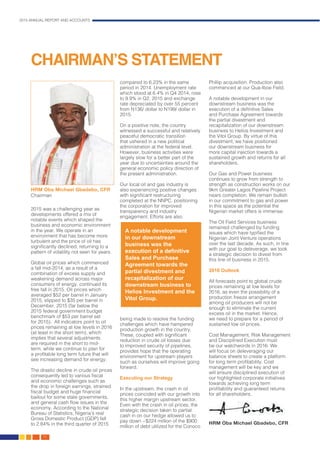 2015 ANNUAL REPORT AND ACCOUNTS
10.
2015 was a challenging year as
developments offered a mix of
notable events which shaped the
business and economic environment
in the year. We operate in an
environment that has become more
turbulent and the price of oil has
significantly declined, returning to a
pattern of volatility not seen for years.
Global oil prices which commenced
a fall mid-2014, as a result of a
combination of excess supply and
weakening demand across major
consumers of energy, continued its
free fall in 2015. Oil prices which
averaged $52 per barrel in January
2015, slipped to $35 per barrel in
December, 2015 (far below the
2015 federal government budget
benchmark of $53 per barrel set
for 2015). All indicators point to oil
prices remaining at low levels in 2016
(at least in the short term), which
implies that several adjustments
are required in the short to mid-
term, while we continue to plan for
a profitable long term future that will
see increasing demand for energy.
The drastic decline in crude oil prices
consequently led to various fiscal
and economic challenges such as
the drop in foreign earnings, strained
fiscal budget and huge financial
bailout for some state governments,
and general cash flow issues in the
economy. According to the National
Bureau of Statistics, Nigeria’s real
Gross Domestic Product (GDP) fell
to 2.84% in the third quarter of 2015
compared to 6.23% in the same
period in 2014. Unemployment rate
which stood at 6.4% in Q4 2014, rose
to 9.9% in Q2, 2015 and exchange
rate depreciated by over 55 percent
from N136/ dollar to N199/ dollar in
2015.
On a positive note, the country
witnessed a successful and relatively
peaceful democratic transition
that ushered in a new political
administration at the federal level.
However, business activities were
largely slow for a better part of the
year due to uncertainties around the
general economic policy direction of
the present administration.
Our local oil and gas industry is
also experiencing positive changes
with significant restructuring
completed at the NNPC, positioning
the corporation for improved
transparency and industry
engagement. Efforts are also
being made to resolve the funding
challenges which have hampered
production growth in the country.
These, coupled with significant
reduction in crude oil losses due
to improved security of pipelines,
provides hope that the operating
environment for upstream players
such as ourselves will improve going
forward.
Executing our Strategy
In the upstream, the crash in oil
prices coincided with our growth into
this higher margin upstream sector.
Even with the crash in oil prices, the
strategic decision taken to partial
cash in on our hedge allowed us to
pay down ~$224 million of the $900
million of debt utilized for the Conoco
Phillip acquisition. Production also
commenced at our Qua-Iboe Field.
A notable development in our
downstream business was the
execution of a definitive Sales
and Purchase Agreement towards
the partial divestment and
recapitalization of our downstream
business to Helios Investment and
the Vitol Group. By virtue of this
divestment, we have positioned
our downstream business for
more capital injection towards a
sustained growth and returns for all
shareholders.
Our Gas and Power business
continues to grow from strength to
strength as construction works on our
9km Greater Lagos Pipeline Project
nears completion. We remain bullish
in our commitment to gas and power
in this space as the potential the
Nigerian market offers is immense.
The Oil Field Services business
remained challenged by funding
issues which have typified the
Nigerian Joint Venture operations
over the last decade. As such, in line
with our goal to deleverage, we took
a strategic decision to divest from
this line of business in 2015.
2016 Outlook
All forecasts point to global crude
prices remaining at low levels for
2016, as even the possibility of a
production freeze arrangement
among oil producers will not be
enough to eliminate the current
excess oil in the market. Hence,
we need to prepare for a period of
sustained low oil prices.
Cost Management, Risk Management
and Disciplined Execution must
be our watchwords in 2016. We
will focus on deleveraging our
balance sheets to create a platform
for long term profitability. Cost
management will be key and we
will ensure disciplined execution of
our highlighted corporate initiatives
towards achieving long term
profitability and guaranteed returns
for all shareholders.
HRM Oba Michael Gbadebo, CFR
CHAIRMAN’S STATEMENT
A notable development
in our downstream
business was the
execution of a definitive
Sales and Purchase
Agreement towards the
partial divestment and
recapitalization of our
downstream business to
Helios Investment and the
Vitol Group.
HRM Oba Michael Gbadebo, CFR
Chairman
 