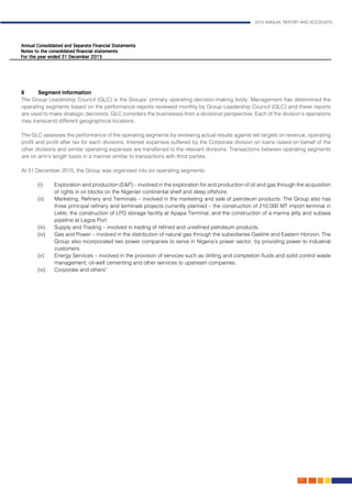 2015 ANNUAL REPORT AND ACCOUNTS
101.
8	 Segment information
The Group Leadership Council (GLC) is the Groups’ primary operating decision-making body. Management has determined the
operating segments based on the performance reports reviewed monthly by Group Leadership Council (GLC) and these reports
are used to make strategic decisions. GLC considers the businesses from a divisional perspective. Each of the division’s operations
may transcend different geographical locations.
The GLC assesses the performance of the operating segments by reviewing actual results against set targets on revenue, operating
profit and profit after tax for each divisions. Interest expenses suffered by the Corporate division on loans raised on behalf of the
other divisions and similar operating expenses are transferred to the relevant divisions. Transactions between operating segments
are on arm’s length basis in a manner similar to transactions with third parties.
At 31 December 2015, the Group was organised into six operating segments:
(i) 	 Exploration and production (E&P) – involved in the exploration for and production of oil and gas through the acquisition
of rights in oil blocks on the Nigerian continental shelf and deep offshore.
(ii) 	 Marketing, Refinery and Terminals – involved in the marketing and sale of petroleum products. The Group also has
three principal refinery and terminals projects currently planned – the construction of 210,000 MT import terminal in
Lekki, the construction of LPG storage facility at Apapa Terminal, and the construction of a marina jetty and subsea
pipeline at Lagos Port.
(iii) 	 Supply and Trading – involved in trading of refined and unrefined petroleum products.
(iv) 	 Gas and Power – involved in the distribution of natural gas through the subsidiaries Gaslink and Eastern Horizon. The
Group also incorporated two power companies to serve in Nigeria’s power sector, by providing power to industrial
customers.
(v) 	 Energy Services – involved in the provision of services such as drilling and completion fluids and solid control waste
management; oil-well cementing and other services to upstream companies.
(vi) 	Corporate and others”											
					
						
 