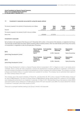 2015 ANNUAL REPORT AND ACCOUNTS
115.
Investment in associate									
									
Set out below is the associate of the Group as at 31 December 2015, which, in the opinion of the directors, is material to the Group.
The associate as listed below has share capital consisting solely of ordinary shares, which are held directly by the Group; the country
of incorporation or registration is also its principal place of business.								
	
Oando Wings Development Limited is a Special Purpose Vehicle incorporated in 2011 in Nigeria to invest in real estate and to
undertake, alone or jointly with other companies or persons the development of property generally for residential, commercial or
any other purpose including but not limited to the development of office complexes and industrial estates. The company is a private
company and therefore there is no quoted market price available for its shares. The company has an authorised share capital of
ten million ordinary shares of N1 each.
The company was a fully owned subsidiary of Oando Plc. until December 20, 2013, when it issued 3,710,000 ordinary shares of
N1 each to RMB Westpoint. The issue of ordinary shares to RMB Westpoint Wings diluted Oando Plc’s interest to 41% and OWDL
was subsequently accounted for as investment in associate. On May 8, 2014, Standard Bank Group International Limited (SBGI)
exercised its option and an additional 3,710,000 ordinary shares of N1 each was taken up by SBGI. As a result, Oando Plc’s interest
(“investment in associate”) was further diluted to 25.8%.
								
There are no contingent liabilities relating to the Group’s interest in the associate.						
			
17.	 Investment in associate accounted for using the equity method
 