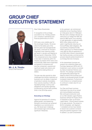 2015 ANNUAL REPORT AND ACCOUNTS
12.
GROUP CHIEF
EXECUTIVE’S STATEMENT
Dear Fellow Shareholder,
In recognition of the privilege
accorded to me, I hereby present
your company’s operational and
financial performance for 2015.
2015 was a very volatile year for
the oil and gas industry. Oil prices
which for the better part of the
last five years had averaged $100
per barrel, continued its mid-2014
originated crash (opening at $55
per barrel in January and slipping to
$35 per barrel in December, 2015).
This unexpected price drop created
a new dawn of adversity within the
industry as projects which were once
economically viable were suspended
and global oil companies and
services companies, experienced
significant asset write downs and
impairments totaling billions of
dollars.
The year was also graced by other
challenges that directly impacted our
business such as delays in payment
of petroleum subsidy receivables,
forex scarcity resulting in difficulty
liquidating foreign currency loan
obligations and liquidity tightness
occasioned by shrunk bank portfolio
limits in the Oil & Gas sector.
Executing our Strategy
Against the backdrop of a slowing
global growth, and weakening
domestic environment we remained
steadfast to our commitment to
you. We faced each challenge
with renewed vigor and recorded
significant milestones.
In the upstream, we commenced
production at our Qua Iboe field at
an initial gross rate of 2,150boepd.
We also took a strategic decision to
restructure our hedge from $97.50/
barrel to $65/ barrel, thus resulting
in cash generation of approximately
$224 million dollars which we
used in significantly reducing our
ConocoPhillips debt obligation. We
successfully completed the $91
million upsizing of our Reserve Based
Loan debt as well as repayment of
our $100 million Afrexim subordinated
loan facility and also commenced the
process towards partial divestment of
our Energy Services Company.
In the downstream business we
entered into a definitive Sales and
Purchase Agreement (SPA) with HV
Investment, a joint venture co-owned
by Helios Investment Partners and
Vitol SA. This strategic partnership
will significantly deleverage the
balance sheet of the business and
enable its accelerated growth through
increased investment. Furthermore,
it will enhance our competitiveness
to continue to create value for our
stakeholders.
Our Gas and Power business
continues to be one of our prized
and most profitable businesses.
We continued construction work
on our 9km Greater Lagos Pipeline
Expansion (Phase IV) Project which
is expected to open up the Ijora -
Lagos Island - Victoria Island markets
to our gas products. The project is
84.5% completed, with Segment
1 completed and we have started
to record new customer connects
along the pipeline expansion route.
In addition, our pilot Compressed
Mr. J. A. Tinubu
Group Chief Executive
 