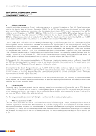 2015 ANNUAL REPORT AND ACCOUNTS
122.
a.	 Underlift receivables
Under lift receivables represent the Group’s crude oil entitlements as a result of operations on OML 125. These balances are
owed by the Nigerian National Petroleum Corporation (NNPC). The NNPC is the state oil corporation through which the federal
government of Nigeria regulates and participates in the Country’s petroleum industry. OER is currently in a dispute with the NNPC in
relation to certain liftings done by the NNPC in 2008 and 2009 and which, in the view of OER and Nigeria Agip Exploration Limited
(“NAE”), the operator of OML 125, exceeded the NNPC’s entitlements due to a dispute between OER and the NNPC in relation to
OER’s tax obligations associated with oil production from OML 125. This dispute was referred to arbitration by NAE and the OER
and, in October 2011, the arbitral tribunal issued an award which was in favour of NAE and the OER. “				
						
Later in October 2011, NNPC filed a lawsuit in the Nigerian Federal High Court challenging the award and it obtained an injunction
restraining further action in the arbitration. The NNPC also filed an action requesting the court to retain an injunction pending final
determination of the case before the Federal High Court. In response to the NNPC law suit, NAE and the OER filed an application
to discharge the injunction. The case is still pending before the Nigerian Federal High Court. Although not a party to the arbitration
proceedings described above, in October 2011, the Federal Inland Revenue Service (“FIRS”) began an action in the Federal High
Court challenging the jurisdiction of the arbitral tribunal to determine tax issues in the proceedings between the NNPC, NAE and
the OER. In response to this, in October 2011, NAE and OER filed a jurisdictional challenge against the FIRS on the ground that
the FIRS lacked the ability to demonstrate sufficient connection to the matter between NNPC and NAE/OER.			
	
On February 28, 2014, the injunction obtained by the NNPC restraining the arbitration was set aside by the Court of Appeal. NAE
and OER have subsequently communicated the value of final award expected to the arbitration panel. The award has not been
granted neither has NNPC appealed the setting aside of the injunction to date.
On completion of the Oando Reorganization on July 24, 2012, OER retained the contractual rights to receive the cash flows
associated with N14.47 billion ($72.7 million) of the underlift receivable and also assumed a contractual obligation to pay a portion
of those cash flows to the Group. As part of the terms, OER has no obligation to pay amounts to Oando Plc unless it collects the
equivalent amounts from the original receivable.
								
The Group has made full provision for the recievables due to the uncertainty associated with the timing of collectability and the
related dispute. The incease in the underlift receivables is as a result of exchange rate differential, which also impacted on the
translated accumulated provisions amount.										
										
b.	 Convertible loan
Convertible loan in Company’s separate financial statement relates to non-current portion of convertible loan to OES. Under the
contract, Oando Plc has the option to convert to the subsidiary’s shares at an agreed price. The instruments were split according
to their features comprising of a loan measured at amortised cost and an embedded option measured at fair value through profit or
loss (see note 19 for the details of the option derivatives).
The Company exercised its conversion right during the year. See note 35 on related party transactions.
c.	 Other non-current receivable
Other non-current receivables also include a joint venture receivable of N7.09 billion ($36.1 million), which represents the maximum
credit risk exposure on this instrument. As at September 30, 2015 the carrying amount of the joint venture receivable related to
the Corporation’s Interest in Qua Ibo has been reduced to its recoverable amount through the recognition of an impairment loss of
N3.08 billion ($15.6 million). The recoverable amount has been determined based on the asset’s fair value using a discounted cash
flow technique and categorized in Level 3 of the fair value hierarchy. Key assumptions include crude oil prices and the discount rate
of 15%. 										
 