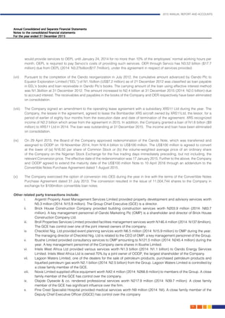 2015 ANNUAL REPORT AND ACCOUNTS
139.
would provide services to OEPL until January 24, 2014 for no more than 10% of the employees’ normal working hours per
month. OEPL is required to pay Servco’s costs of providing such services. OER through Servco has N3.52 billion ($17.7
million) due from OEPL (2014: N3.27billion/$17.7million), under this agreement in respect of services provided.
													
(vii)	 Pursuant to the completion of the Oando reorganization in July 2012, the cumulative amount advanced by Oando Plc to
Equator Exploration Limited (“EEL”) of N1.1billion (US$7.2 million) as of 21 December 2012 was classified as loan payable
in EEL’s books and loan receivable in Oando Plc’s books. The carrying amount of the loan using effective interest method
was N1.3billion at 31 December 2012. The amount increased to N2.4 billion at 31 December 2015 (2014: N2.0 billion) due
to accrued interest. The receivables and payables in the books of the Company and OER respectively have been eliminated
on consolidation.													
	
(viii)	 The Company signed an amendment to the operating lease agreement with a subsidiary XRS11 Ltd during the year. The
Company, the lessee in the agreement, agreed to lease the Bombardier XRS aircraft owned by XRS11Ltd, the lessor, for a
period of earlier of eighty four months from the execution date and date of termination of the agreement. XRS recognized
income of N2.2 billion which arose from the agreement in 2015. In addition, the Company granted a loan of N1.8 billion ($9
million) to XRS11 Ltd in 2014. The loan was outstanding at 31 December 2015. The income and loan have been eliminated
on consolidation.	
(ix)	 On 29 April 2015, the Board of the Company approved redenomination of the Oando Note, which was transferred and
assigned to OODP on 19 November 2014, from N16.4 billion to US$100 million. The US$100 million is agreed to convert
at the lower of (a) N16.50 per share of Common Stock or (b) the volume-weighted average price of an ordinary share
of the Company on the Nigerian Stock Exchange for the five trading days immediately preceding, but not including, the
relevant Conversion price. The effective date of the redenomination was 17 January 2015. Further to the above, the Company
and OODP agreed to extend the maturity date of the US$100 million Note to 10 April 2016 through an addendum to the
Convertible Notes Purchase Agreement dated 1 August 2015. 								
	
(x)	 The Company exercised the option of conversion into OES during the year in line with the terms of the Convertible Notes
Purchase Agreement dated 31 July 2013. The conversion resulted in the issue of 11,004,744 shares to the Company in
exchange for $100million convertible loan notes. 									
					
Other related party transactions include:										
i. 	 Argentil Property Asset Management Services Limited provided property development and advisory services worth
N5.3 million (2014: N15.8 million). The Group Chief Executive (GCE) is a director.			
ii. 	 Brick House Construction Company provided building construction services worth N203.9 million (2014: N83.7
million). A key management personnel of Oando Marketing Plc (OMP) is a shareholder and director of Brick House
Construction Company Ltd.										
iii. 	 Broll Properties Services Limited provided facilities management services worth N146.4 million (2014: N137.6million).
The GCE has control over one of the joint interest owners of the company.		
iv. 	 Checklist Nig. Ltd provided event planning services worth N6.5 million (2014: N15.9 million) to OMP during the year.
The managing director of Checklist Nig. Ltd is related to the CEO of OMP, a key management personnel of the Group.
v. 	 Ibushe Limited provided consultancy services to OMP amounting to N121.5 million (2014: N245.4 million) during the
year. A key management personnel of the Company owns shares in Ibushe Limited.			
vi. 	 Intels West Africa Ltd provided various services worth N1.3 billion (2014: N1.1 billion) to Oando Energy Services
Limited. Intels West Africa Ltd is owned 70% by a joint owner of OODP, the largest shareholder of the Company.
vii.	 Lagoon Waters Limited, one of the dealers for the sale of petroleum products, purchased petroleum products and
liquefied petroleum gas worth N2.1 billion (2014: N2.5 billion) from the Group. Lagoon Waters Limited is controlled by
a close family member of the GCE. 									
viii. 	 Noxie Limited supplied office equipment worth N42.4 million (2014: N268.8 million) to members of the Group. A close
family member of the GCE has control over the company. 					
ix. 	 Olajide Oyewole & co. rendered professional services worth N217.9 million (2014: N39.7 million). A close family
member of the GCE has significant influence over the firm.
x. 	 Pine Crest Specialist Hospital provided medical services worth N9 million (2014: Nil). A close family member of the
Deputy Chief Executive Officer (DGCE) has control over the company
 