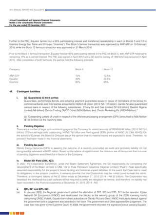 2015 ANNUAL REPORT AND ACCOUNTS
142.
Further to the PSC, Equator farmed out a 65% participating interest and transferred operatorship in each of Blocks 5 and 12 to
Kosmos Energy Sao Tome and Principe (“Kosmos”). The Block 5 farmout transaction was approved by ANP-STP on 19 February
2016, while the Block 12 farmout transaction was approved on 31 March 2016.
Prior to the Block 5 farmout transaction, Equator held an 85% participating interest in the PSC for Block 5, with ANP-STP holding the
remaining 15% as a carried interest. The PSC was signed in April 2012 and a 3D seismic survey of 1480 km2 was acquired in April
2015. After completion of both farmouts, the parties hold the following interests:
															
	
	Company						Block 5			Block 12					
							
	ANP-STP						15%			12.5%					
Equator							20%			22.5%					
Kosmos							65%			65%					
							
															
41.	Contingent liabilities											
	
i.	 (a)	 Guarantees to third parties
	 Guarantees, performance bonds, and advance payment guarantees issued in favour of memebers of the Group by
commercial banks and third parties amounted to NGN 8.44 billion (2014: N51.31 billion). Oando Plc also guaranteed
various loans in respect of the following subsidiaries: Ebony Oil and Gas Limited (N14.9 billion); Gaslink Nigeria
Limited (N8 billion); Oando Trading DMCC Dubai (N29.9 billion) and; Oando Marketing Plc (N330.0 billion).”	
	
	 (b)	 Outstanding Letters of credit in respect of the offshore processing arrangement (OPA) amounted to N28.4billion
($142.5million) at the reporting date.										
						
ii.	 Pending litigation
There are a number of legal suits outstanding against the Company for stated amounts of NGN245.96 billion (2014: N213.4
billion). Of the total legal suits outstanding, NGN177.6 billion was filed against OER’s portion of NAOC JV (OML 60-63). On
the advice of Counsel, the Board of Directors are of the opinion that no material losses are expected to arise. Therefore, no
provision has been made in the financial statements.
iii.	 Pending tax audit
Oando Energy Services (OES) is awaiting the outcome of a recently concluded tax audit and probable liability not yet
recognised is estimated at N900 million. Based on the advice of legal counsel, the directors are of the opinion that outcome
of pending litigations would likely be in favour of the Company.
iv.	Bilabri Oil Field (OML 122)										
In 2007, the Corporation transferred, under the Bilabri Settlement Agreement, the full responsibility for completing the
development of the Bilabri oil field in OML 122 to Peak Petroleum Industries (Nigeria) Limited (“Peak”). Peak specifically
assumed responsibility for the project’s future funding and historical unpaid liabilities. In the event that Peak fails to meet
its obligations to the projects creditors, it remains possible that the Corporation may be called upon to meet the debts.
Therefore, a contingent liability of N4.32 billion exists at December 31, 2015 (2014 – N4.32 billion). The Corporation has
assessed the likelihood that cash outflows will be required to settle the obligation as remote, and therefore, no liability has
been recorded in the financial statements at December 31, 2015 (2014 – Nil).						
										
v.	OPL 321 and OPL 323										
(a)	 In January 2009, the Nigerian government voided the allocation of OPL 323 and OPL 321 to the operator, Korea
National Oil Corporation (KNOC) and reallocated the blocks to the winning group of the 2005 licensing round
comprising ONGC Videsh, Equator (an indirect subsidiary of Oando Plc) and Owel. KNOC instituted a lawsuit against
the government and a judgement was awarded in her favor. The government and Owel appealed the judgement. The
case has now gone to the Supreme Court. In 2009, the government refunded the signature bonus paid by Equator.
 