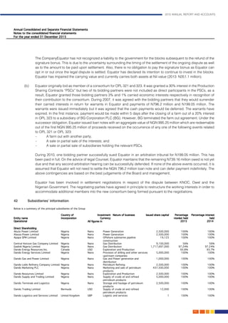 2015 ANNUAL REPORT AND ACCOUNTS
143.
The CompanyEquator has not recognized a liability to the government for the blocks subsequent to the refund of the
signature bonus. This is due to the uncertainty surrounding the timing of the settlement of the ongoing dispute as well
as to the amount to be paid upon settlement. Also, there is no obligation to pay the signature bonus as Equator can
opt in or out once the legal dispute is settled. Equator has declared its intention to continue to invest in the blocks.
Equator has impaired the carrying value and currently carries both assets at Nil value (2013: N351.1 million).
(b)	 Equator originally bid as member of a consortium for OPL 321 and 323. It was granted a 30% interest in the Production
Sharing Contracts “PSCs” but two of its bidding partners were not included as direct participants in the PSCs, as a
result, Equator granted those bidding partners 3% and 1% carried economic interests respectively in recognition of
their contribution to the consortium. During 2007, it was agreed with the bidding partners that they would surrender
their carried interests in return for warrants in Equator and payments of N796.2 million and N199.05 million. The
warrants were issued immediately but it was agreed that the cash payments would be deferred. The warrants have
expired. In the first instance, payment would be made within 5 days after the closing of a farm out of a 20% interest
in OPL 323 to a subsidiary of BG Corporation PLC (BG). However, BG terminated the farm out agreement. Under the
successor obligation, Equator issued loan notes with an aggregate value of NGN 995.25 million which are redeemable
out of the first NGN 995.25 million of proceeds received on the occurrence of any one of the following events related
to OPL 321 or OPL 323:
- 	 A farm out with another party;
- 	 A sale or partial sale of the interests; and
- 	 A sale or partial sale of subsidiaries holding the relevant PSCs.
	 During 2010, one bidding partner successfully sued Equator in an arbitration tribunal for N199.05 million. This has
been paid in full. On the advice of legal Counsel, Equator maintains that the remaining N739.16 million owed is not yet
due and that any second arbitration hearing can be successfully defended. If none of the above events occurred, it is
assumed that Equator will not need to settle the NGN 796.2 million loan note and can defer payment indefinitely. The
above contingencies are based on the best judgements of the Board and management.
	 Equator has been involved in settlement negotiations in respect of the dispute between KNOC, Owel and the
Nigerian Government. The negotiating parties have agreed in principle to restructure the working interests in order to
accommodate additional members into the new consortium being formed pursuant to the negotiations.
42	 Subsidiaries’ information	
 