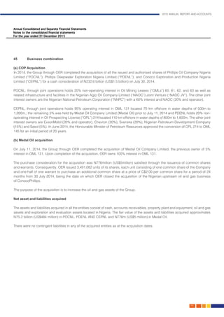 2015 ANNUAL REPORT AND ACCOUNTS
149.
45	 Business combination	 											
														
(a) COP Acquisition													
In 2014, the Group through OER completed the acquisition of all the issued and authorised shares of Phillips Oil Company Nigeria
Limited (“POCNL”); Phillips Deepwater Exploration Nigeria Limited (“PDENL”); and Conoco Exploration and Production Nigeria
Limited (“CEPNL”) for a cash consideration of N232.6 billion (US$1.5 billion) on July 30, 2014. 					
									
POCNL, through joint operations holds 20% non-operating interest in Oil Mining Leases (“OMLs”) 60, 61, 62, and 63 as well as
related infrastructure and facilities in the Nigerian Agip Oil Company Limited (“NAOC”) Joint Venture (“NAOC JV”). The other joint
interest owners are the Nigerian National Petroleum Corporation (“NNPC”) with a 60% interest and NAOC (20% and operator). 	
													
CEPNL, through joint operations holds 95% operating interest in OML 131 located 70 km offshore in water depths of 500m to
1,200m.; the remaining 5% was held by Medal Oil Company Limited (Medal Oil) prior to July 11, 2014 and PDENL holds 20% non-
operating interest in Oil Prospecting License (“OPL”) 214 located 110 km offshore in water depths of 800m to 1,800m. The other joint
interest owners are ExxonMobil (20% and operator), Chevron (20%), Svenska (20%), Nigerian Petroleum Development Company
(15%) and Sasol (5%). In June 2014, the Honourable Minister of Petroleum Resources approved the conversion of OPL 214 to OML
145 for an initial period of 20 years.
(b) Medal Oil acquisition	 												
	
On July 11, 2014, the Group through OER completed the acquisition of Medal Oil Company Limited, the previous owner of 5%
interest in OML 131. Upon completion of the acquisition, OER owns 100% interest in OML 131.					
									
The purchase consideration for the acquisition was N776million (US$5million) satisfied through the issuance of common shares
and warrants. Consequently, OER issued 3,491,082 units of its shares, each unit consisting of one common share of the Company
and one-half of one warrant to purchase an additional common share at a price of C$2.00 per common share for a period of 24
months from 30 July 2014, being the date on which OER closed the acquisition of the Nigerian upstream oil and gas business
of ConocoPhillips.													
	
	The purpose of the acquisition is to increase the oil and gas assets of the Group.					
	
Net asset and liabilities acquired	 											
		
The assets and liabilities acquired in all the entities consist of cash, accounts receivables, property plant and equipment, oil and gas
assets and exploration and evaluation assets located in Nigeria. The fair value of the assets and liabilities acquired approximates
N75.2 billion (US$484 million) in POCNL, PDENL AND CEPNL and N776m (US$5 million) in Medal Oil.				
										
There were no contingent liabilities in any of the acquired entities as at the acquisition dates.					
									
 