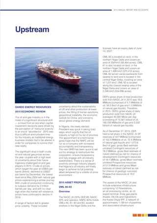 2015 ANNUAL REPORT AND ACCOUNTS
15.
OANDO ENERGY RESOURCES
2015 ECONOMIC REVIEW:
The oil and gas industry is in the
midst of a significant structural shift
— a move from an era when capital
investment decisions were driven by
the perception of “resource scarcity”
to an era of “abundance”. 2015 was
thus a difficult and turbulent time
for the industry as traditional energy
business models had to be altered in
order for companies to survive their
new reality.
The significant drop in both crude
oil and natural gas prices across
the year coupled with a high level
of uncertainty about their future
trajectory challenged oil and gas
players in 2015. Crude oil prices,
which began the year at US$55 per
barrel (Brent), declined to US$37
per barrel by December, the lowest
level since May 2004 with natural gas
prices experiencing a similar journey.
With crude oil production continuing
to outpace demand by 2 million
barrels per day, and with no clear
sign when the market will rebalance,
prices have continued to decline in
2016.
A range of factors led to greater
price volatility. These included
uncertainty about the sustainability
of US and other production at lower
prices, the lifting of Iranian sanctions,
geopolitical instability, the economic
outlook for China, and concerns
about global energy demand.
In Nigeria, the newly elected
President was quick in taking bold
steps which signify that the oil
industry is high on his list of priorities.
The appointment of a technocrat,
gives hope that the NNPC will be
run as a company with increased
accountability and transparency.
The new GMD has been quick to set
out his strategy to restructure the
corporation, ensure transparency
and fully engage with all industry
stakeholders. There is a sense of
positivity amongst industry players
that Nigeria’s oil industry will finally
begin to achieve its full potential,
albeit tempered by a volatile oil price
environment.
2015 ASSET PROFILES
OML 60-63
Overview
The NAOC JV (20% OER WI; NAOC
20% and operator; NNPC 60%) holds
OMLs 60, 61, 62 and 63, located
onshore in the Niger Delta and the
licenses have an expiry date of June
14, 2027.
OML 60 is located on land, in the
northern Niger Delta and covers an
area of 358 km2 (88,464 acres). OML
61 is also located on land, in the
northern Niger Delta and covers an
area of 1,499 km2 (370,410 acres).
OML 62 terrain varies eastwards from
swamp to land and is located in the
central Niger Delta, covering an area
of 1,221 km2. OML 63 is located
along the coastal swamp area of the
Niger Delta and covers an area of
2,246 km2 (554,998 acres).
OER’s gross share of total production
sold from NAOC JV in 2015 was 16.6
MMboe (comprised of 5.7 MMbbls of
oil, 58.5 Bscf of gas and 1.2 MMbbls
of natural gas liquids). Therefore,
in 2015, OER’s gross share of daily
production sold from NAOC JV
averaged 45,565 Mboe per day
(consisting of 15,561 bbls/d of oil,
160,030 MMscf/d of gas and 3,332
bbls/d of natural gas liquids).
As of December 31, 2015, OER
held a net share in the NAOC JV 2P
reserves of 427 MMboe (comprised
of 152.3 MMbbls of oil, 12.5 MMbbls
of natural gas liquids and 1,573.6
Bscf of gas), gross Best estimate
unrisked Contingent resources of
78.2 MMboe, gross Best estimate of
risked (defined as risk for chance of
development) Contingent resources
of 19.1 MMboe, gross Mean estimate
unrisked Prospective resources
of 51.5 MMboe and gross Mean
estimate of risked (defined as risk
for chance of geologic success)
Prospective resources of 19.5
MMboe.
The assets of the NAOC JV also
include extensive infrastructure,
comprising 12 Flowstations,
an oil processing centre, an oil
export terminal, three gas plants
(Kwale, Ob-Ob and Ogbainbiri),
the Kwale-Okpai IPP, a network of
approximately 1,190 km of pipelines
and associated infrastructure
Upstream
 