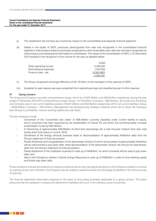 2015 ANNUAL REPORT AND ACCOUNTS
158.
(j)	 The restatement did not have any income tax impact on the consolidated and separate financial statement.		
												
(k)	 Assets in the books of OEPL previously derecognised from sale now recognised in the consolidated financial
statement. Intercompany balance previously recognised as other receivables upon sale has now been recognised as
intercompany and subsequently eliminated on consolidation. The impact of the consolidation of OEPL in 31 December
2014 resulted in the recognition of the income for the year as detailed below:					
									
									 N’000
		Other operating income					5,239,534
		Administrative expenses					 (102,220)
		 Finance costs - net				 (2,802,082)
								 2,335,232
														
(l)	 The Group recognised exchange difference of N5.18 billion on the translation of the reserves of OEPL.			
											
(m)	 Available for sale reserve was was reclassified from retained earnings and classified as part of other reserves.		
												
47	 Going concern	 											
The Group and Company recorded comprehensive losses, net of tax of N37.8billion and N56.6billion respectively during the year
ended 31 December 2015 (2014 comprehensive losses: Group – N116.5billion; Company – N66.5billion). As of year-end, the Group
and Company were in net current liabilities position of N247.9billion and N32.8billion respectively (2014 net current liabilities: Group
– N329.0billion; Company – N34.7billion). Management has developed key strategic initiatives which aim to return the Company
(and Group) to profitability, improve working capital and cash flows.
The key initiatives include: 					
- 	 Conversion of the “convertible loan notes” of N36.4billion currently classified under current liability to equity,
which conversion has been approved by the shareholders of Oando Plc and which will commensurately increase
shareholders’ funds by N36.4billion;
- 	 A refinancing of approximately N94.6billion of short term borrowings into a new five-year medium term loan note
facility which took place on June 6, 2016;
- 	 Divestment of the energy services business leads to deconsolidation of approximately N43billion debt from the
Group’s statement of financial position;
- 	 Partial divestment and recapitalisation of the downstream division of which net proceeds of approximately N44billion
will be used entirely to pay down debt, while deconsolidation of the downstream division will remove the downstream
debt from the Group’s statement of financial position;
- 	 Partial divestment of the midstream business to raise up to N40billion, for which proceeds will be used to pay down
debt; and
- 	 Sale of the Company’s shares in Oando Energy Resources to raise up to N30billion in order to fund working capital
and further pay down debt.	
These conditions indicate the existence of material uncertainty which may cast significant doubt on the Company’s ability to continue
as a going concern and, therefore, the Company may be unable to realise its assets and discharge its liabilities in the normal course
of business.
The financial statements have been prepared on the basis of accounting principles applicable to a going concern. This basis
presumes that the realisation of assets and settlement of liabilities will occur in the ordinary course of business. 			
											
 