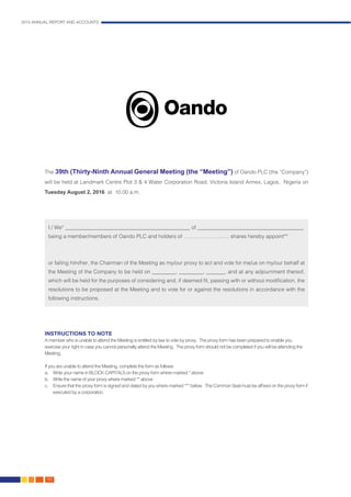 2015 ANNUAL REPORT AND ACCOUNTS
162.
The 39th (Thirty-Ninth Annual General Meeting (the “Meeting”) of Oando PLC (the “Company”)
will be held at Landmark Centre Plot 3 & 4 Water Corporation Road, Victoria Island Annex, Lagos, Nigeria on
Tuesday August 2, 2016 at 10.00 a.m.
I / We* _______________________________________________ of ________________________________________
being a member/members of Oando PLC and holders of …………………….. shares hereby appoint**
or failing him/her, the Chairman of the Meeting as my/our proxy to act and vote for me/us on my/our behalf at
the Meeting of the Company to be held on _________, _________, _______, and at any adjournment thereof,
which will be held for the purposes of considering and, if deemed fit, passing with or without modification, the
resolutions to be proposed at the Meeting and to vote for or against the resolutions in accordance with the
following instructions.
INSTRUCTIONS TO NOTE
A member who is unable to attend the Meeting is entitled by law to vote by proxy. The proxy form has been prepared to enable you
exercise your right in case you cannot personally attend the Meeting. The proxy form should not be completed if you will be attending the
Meeting.
If you are unable to attend the Meeting, complete the form as follows:
a.	 Write your name in BLOCK CAPITALS on the proxy form where marked * above
b.	 Write the name of your proxy where marked ** above
c.	 Ensure that the proxy form is signed and dated by you where marked *** below. The Common Seal must be affixed on the proxy form if
executed by a corporation.
 