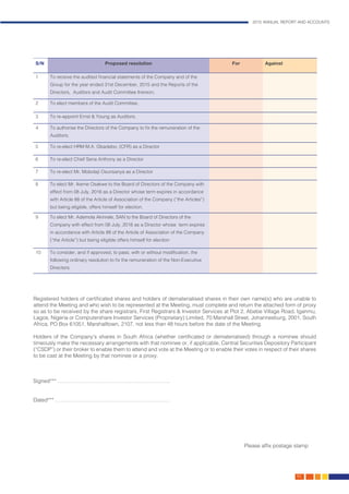 2015 ANNUAL REPORT AND ACCOUNTS
163.
S/N Proposed resolution For Against
1 To receive the audited financial statements of the Company and of the
Group for the year ended 31st December, 2015 and the Reports of the
Directors, Auditors and Audit Committee thereon;
2 To elect members of the Audit Committee;
3 To re-appoint Ernst & Young as Auditors;
4 To authorise the Directors of the Company to fix the remuneration of the
Auditors;
5 To re-elect HRM M.A. Gbadebo, (CFR) as a Director
6 To re-elect Chief Sena Anthony as a Director
7 To re-elect Mr. Mobolaji Osunsanya as a Director
8 To elect Mr. Ikeme Osakwe to the Board of Directors of the Company with
effect from 08 July, 2016 as a Director whose term expires in accordance
with Article 88 of the Article of Association of the Company (“the Articles”)
but being eligible, offers himself for election.
9 To elect Mr. Ademola Akinrele, SAN to the Board of Directors of the
Company with effect from 08 July, 2016 as a Director whose term expires
in accordance with Article 88 of the Article of Association of the Company
(“the Article”) but being eligible offers himself for election
10 To consider, and if approved, to pass, with or without modification, the
following ordinary resolution to fix the remuneration of the Non-Executive
Directors:
Registered holders of certificated shares and holders of dematerialised shares in their own name(s) who are unable to
attend the Meeting and who wish to be represented at the Meeting, must complete and return the attached form of proxy
so as to be received by the share registrars, First Registrars & Investor Services at Plot 2, Abebe Village Road, Iganmu,
Lagos, Nigeria or Computershare Investor Services (Proprietary) Limited, 70 Marshall Street, Johannesburg, 2001, South
Africa, PO Box 61051, Marshalltown, 2107, not less than 48 hours before the date of the Meeting.
Holders of the Company’s shares in South Africa (whether certificated or dematerialised) through a nominee should
timeously make the necessary arrangements with that nominee or, if applicable, Central Securities Depository Participant
(“CSDP”) or their broker to enable them to attend and vote at the Meeting or to enable their votes in respect of their shares
to be cast at the Meeting by that nominee or a proxy.
Signed*** ……………………………………………………….
Dated*** ………………………….…………………………….
	
	 									Please affix postage stamp
 