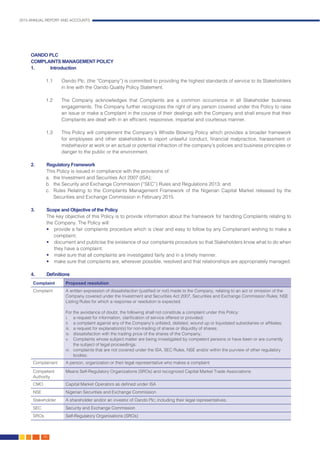 2015 ANNUAL REPORT AND ACCOUNTS
166.
OANDO PLC
COMPLAINTS MANAGEMENT POLICY
1.	Introduction
1.1	 Oando Plc. (the “Company”) is committed to providing the highest standards of service to its Stakeholders
in line with the Oando Quality Policy Statement.
1.2	 The Company acknowledges that Complaints are a common occurrence in all Stakeholder business
engagements. The Company further recognizes the right of any person covered under this Policy to raise
an issue or make a Complaint in the course of their dealings with the Company and shall ensure that their
Complaints are dealt with in an efficient, responsive, impartial and courteous manner.
1.3	 This Policy will complement the Company’s Whistle Blowing Policy which provides a broader framework
for employees and other stakeholders to report unlawful conduct, financial malpractice, harassment or
misbehavior at work or an actual or potential infraction of the company’s policies and business principles or
danger to the public or the environment.	
2.	 Regulatory Framework
	 This Policy is issued in compliance with the provisions of:
a.	 the Investment and Securities Act 2007 (ISA);
b.	 the Security and Exchange Commission (“SEC”) Rules and Regulations 2013; and
c.	 Rules Relating to the Complaints Management Framework of the Nigerian Capital Market released by the
Securities and Exchange Commission in February 2015.
3.	 Scope and Objective of the Policy
The key objective of this Policy is to provide information about the framework for handling Complaints relating to
the Company. The Policy will:
• 	 provide a fair complaints procedure which is clear and easy to follow by any Complainant wishing to make a
complaint;
• 	 document and publicise the existence of our complaints procedure so that Stakeholders know what to do when
they have a complaint.
• 	 make sure that all complaints are investigated fairly and in a timely manner.
• 	 make sure that complaints are, wherever possible, resolved and that relationships are appropriately managed.
4.	 Definitions
Complaint Proposed resolution
Complaint A written expression of dissatisfaction (justified or not) made to the Company, relating to an act or omission of the
Company covered under the Investment and Securities Act 2007, Securities and Exchange Commission Rules; NSE
Listing Rules for which a response or resolution is expected.
For the avoidance of doubt, the following shall not constitute a complaint under this Policy:
i.	 a request for information, clarification of service offered or provided;
ii.	 a complaint against any of the Company’s unlisted, delisted, wound up or liquidated subsidiaries or affiliates;
iii.	 a request for explanation(s) for non-trading of shares or illiquidity of shares;
iv.	 dissatisfaction with the trading price of the shares of the Company;
v.	 Complaints whose subject matter are being investigated by competent persons or have been or are currently
the subject of legal proceedings.
vi.	 complaints that are not covered under the ISA, SEC Rules, NSE and/or within the purview of other regulatory
bodies;
Complainant A person, organization or their legal representative who makes a complaint
Competent
Authority
Means Self-Regulatory Organizations (SROs) and recognized Capital Market Trade Associations
CMO Capital Market Operators as defined under ISA
NSE Nigerian Securities and Exchange Commission
Stakeholder A shareholder and/or an investor of Oando Plc; including their legal representatives.
SEC Security and Exchange Commission
SROs Self-Regulatory Organisations (SROs)
 