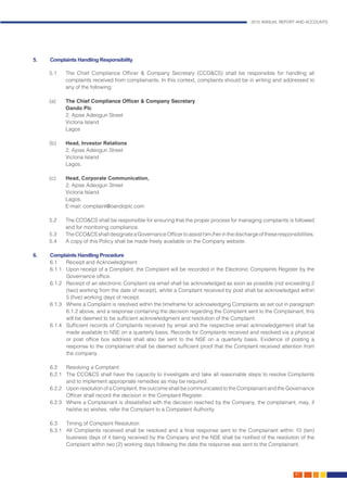 2015 ANNUAL REPORT AND ACCOUNTS
167.
5.	 Complaints Handling Responsibility
5.1	 The Chief Compliance Officer & Company Secretary (CCO&CS) shall be responsible for handling all
complaints received from complainants. In this context, complaints should be in writing and addressed to
any of the following:
(a)	 The Chief Compliance Officer & Company Secretary
	 Oando Plc
	 2, Ajose Adeogun Street
	 Victoria Island
	Lagos
(b)	 Head, Investor Relations
	 2, Ajose Adeogun Street
	 Victoria Island
	Lagos.
(c)	 Head, Corporate Communication,
	 2, Ajose Adeogun Street
	 Victoria Island
	Lagos.
	 E-mail: complaint@oandoplc.com
5.2	 The CCO&CS shall be responsible for ensuring that the proper process for managing complaints is followed
and for monitoring compliance.
5.3	 TheCCO&CSshalldesignateaGovernanceOfficertoassisthim/herinthedischargeoftheseresponsibilities.
5.4	 A copy of this Policy shall be made freely available on the Company website.
6.	 Complaints Handling Procedure
6.1	 Receipt and Acknowledgment
6.1.1	 Upon receipt of a Complaint, the Complaint will be recorded in the Electronic Complaints Register by the
Governance office.
6.1.2	 Receipt of an electronic Complaint via email shall be acknowledged as soon as possible (not exceeding 2
(two) working from the date of receipt), whilst a Complaint received by post shall be acknowledged within
5 (five) working days of receipt.
6.1.3	 Where a Complaint is resolved within the timeframe for acknowledging Complaints as set out in paragraph
6.1.2 above, and a response containing the decision regarding the Complaint sent to the Complainant, this
will be deemed to be sufficient acknowledgment and resolution of the Complaint.
6.1.4	 Sufficient records of Complaints received by email and the respective email acknowledgement shall be
made available to NSE on a quarterly basis. Records for Complaints received and resolved via a physical
or post office box address shall also be sent to the NSE on a quarterly basis. Evidence of posting a
response to the complainant shall be deemed sufficient proof that the Complaint received attention from
the company.
6.2	 Resolving a Complaint
6.2.1	 The CCO&CS shall have the capacity to investigate and take all reasonable steps to resolve Complaints
and to implement appropriate remedies as may be required.
6.2.2	 Upon resolution of a Complaint, the outcome shall be communicated to the Complainant and the Governance
Officer shall record the decision in the Complaint Register.
6.2.3	 Where a Complainant is dissatisfied with the decision reached by the Company, the complainant, may, if
he/she so wishes, refer the Complaint to a Competent Authority.
6.3	 Timing of Complaint Resolution
6.3.1	 All Complaints received shall be resolved and a final response sent to the Complainant within 10 (ten)
business days of it being received by the Company and the NSE shall be notified of the resolution of the
Complaint within two (2) working days following the date the response was sent to the Complainant.
 