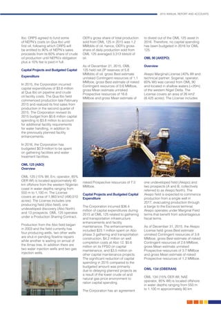 2015 ANNUAL REPORT AND ACCOUNTS
17.
Ibo. ORPS agreed to fund some
of NEPN’s costs on Qua Ibo until
first oil, following which ORPS will
be entitled to 90% of NEPN’s sales
proceeds from its 60% share of crude
oil production until NEPN’s obligation
plus a 10% fee is paid in full.
Capital Projects and Budgeted Capital
Expenditure
In 2015, the Corporation incurred
capital expenditures of $3.8 million
at Qua Ibo on pipeline and crude
oil facility costs. The Qua Ibo field
commenced production late February
2015 and realized its first sales from
production in the second quarter of
2015. The Corporation revised its
2015 budget from $0.6 million capital
spending to $3.8 million to account
for additional facility requirements
for water handling, in addition to
the previously planned facility
enhancements.
In 2016, the Corporation has
budgeted $0.9 million to be spent
on gathering facilities and water
treatment facilities.
OML 125 (ABO)
Overview
OML 125 (15% WI; Eni, operator, 85%
OER WI) is located approximately 40
km offshore from the western Nigerian
coast in water depths ranging from
550 m to 1,100 m. The License
covers an area of 1,983 km2 (490,010
acres). The License includes one
producing field (Abo field), one
undeveloped discovery (Abo North)
and 13 prospects. OML 125 operates
under a Production Sharing Contract.
Production from the Abo field began
in 2003 and the field currently has
four producing wells, two other wells
are shut-in pending flowline repairs
while another is waiting on arrival of
the Xmas tree. In addition there are
two water injection wells and two gas
injection wells.
OER’s gross share of total production
sold from OML 125 in 2015 was 1.2
MMbbls of oil, hence, OER’s gross
share of daily production sold from
OML 125 averaged 3,313 bbls/d of
oil.
As of December 31, 2015, OML
125 held net 2P reserves of 5.8
MMbbls of oil, gross Best estimate
unrisked Contingent resources of 1.1
MMboe, gross Best estimate of risked
Contingent resources of 0.6 MMboe,
gross Mean estimate unrisked
Prospective resources of 16.6
MMboe and gross Mean estimate of
risked Prospective resources of 7.0
MMboe.
Capital Projects and Budgeted Capital
Expenditure
The Corporation incurred $36.4
million of capital expenditures during
2015 at OML 125 related to gathering
and transportation infrastructure
enhancements and facility
maintenance. The enhancements
included $23.1 million spent on Abo
phase 3 gathering and transportation
construction, $4.2 million on well
completion costs at Abo 12, $5.6
million on its FPSO on capital
maintenance, and $3.5 million on
other capital maintenance projects.
The significant reduction of capital
spending in 2015 compared to the
budgeted amount was primarily
due to delaying planned projects as
a result of the lower crude oil and
natural gas price environment to
ration capital spending.
The Corporation has an agreement
to divest out of the OML 125 asset in
2016. Therefore, no capital spending
has been budgeted in 2016 for OML
125.
OML 90 (AKEPO)
Overview
Akepo Marginal License (40% WI and
technical partner; Sogenal, operator,
60% WI) was carved from OML 90
and located in shallow waters (<20m)
of the western Niger Delta. The
License covers an area of 26 km2
(6,425 acres). The License includes
one undeveloped field (Akepo) and
two prospects (A and B, collectively
referred to as Akepo North). The
Akepo field is expected to commence
production from a single well in
2017, evacuating production through
a barge to the Escravos terminal.
Akepo operates under Marginal Field
terms that benefit from advantageous
fiscal terms.
As of December 31, 2015, the Akepo
License held gross Best estimate
unrisked Contingent resources of 3.8
MMboe, gross Best estimate of risked
Contingent resources of 2.6 MMboe,
gross Mean estimate unrisked
Prospective resources of 3.7 MMboe
and gross Mean estimate of risked
Prospective resources of 1.2 MMboe.
OML 134 (OBERAN)
OML 134 (15% OER WI; NAE
operator, 85% WI) is located offshore
in water depths ranging from 550 m
to 1,100 m approximately 80 km
 