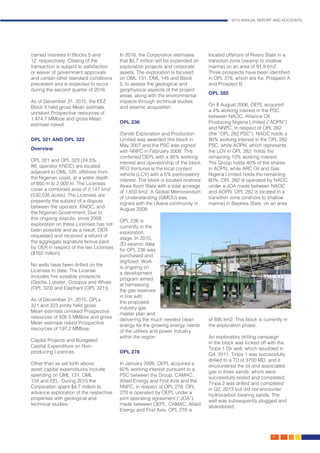 2015 ANNUAL REPORT AND ACCOUNTS
19.
carried interests in Blocks 5 and
12, respectively. Closing of the
transaction is subject to satisfaction
or waiver of government approvals
and certain other standard conditions
precedent and is expected to occur
during the second quarter of 2016.
As of December 31, 2015, the EEZ
Block 5 held gross Mean estimate
unrisked Prospective resources of
1,474.7 MMboe and gross Mean
estimate risked.
OPL 321 AND OPL 323
Overview
OPL 321 and OPL 323 (24.5%
WI; operator KNOC) are located
adjacent to OML 125, offshore from
the Nigerian coast, at a water depth
of 950 m to 2,000 m. The Licenses
cover a combined area of 2,147 km2
(530,535 acres). The Licenses are
presently the subject of a dispute
between the operator, KNOC, and
the Nigerian Government. Due to
this ongoing dispute, since 2008
exploration on these Licenses has not
been possible and as a result, OER
requested and received a refund of
the aggregate signature bonus paid
by OER in respect of the two Licenses
($162 million).
No wells have been drilled on the
Licenses to date. The License
includes five sizeable prospects
(Gorilla, Lobster, Octopus and Whale
(OPL 323) and Elephant (OPL 321)).
As of December 31, 2015, OPLs
321 and 323 jointly held gross
Mean estimate unrisked Prospective
resources of 826.5 MMboe and gross
Mean estimate risked Prospective
resources of 197.2 MMboe.
Capital Projects and Budgeted
Capital Expenditure on Non-
producing Licences
Other than as set forth above,
asset capital expenditures include
spending on OML 131, OML
134 and EEL. During 2015 the
Corporation spent $4.7 million to
advance exploration of the respective
properties with geological and
technical studies.
In 2016, the Corporation estimates
that $5.7 million will be expended on
exploration projects and corporate
assets. The exploration is focused
on OML 131, OML 145 and Block
5, to assess the geological and
geophysical aspects of the project
areas, along with the environmental
impacts through technical studies
and seismic acquisition.
OPL 236
Oando Exploration and Production
Limited was awarded this block in
May 2007 and the PSC was signed
with NNPC in February 2008. This
conferred OEPL with a 95% working
interest and operatorship of the block.
RFO Ventures is the local content
vehicle (LCV) with a 5% participatory
interest. The block is located onshore
Akwa Ibom State with a total acreage
of 1,650 km2. A Global Memorandum
of Understanding (GMOU) was
signed with the Ukana community in
August 2008.
OPL 236 is
currently in the
exploration
stage. In 2010,
2D seismic data
for OPL 236 was
purchased and
digitized. Work
is ongoing on
a development
program aimed
at harnessing
the gas reserves
in line with
the proposed
industry gas
master plan and
delivering the much needed clean
energy for the growing energy needs
of the utilities and power industry
within the region.
OPL 278
In January 2006, OEPL acquired a
60% working interest pursuant to a
PSC between the Group, CAMAC,
Allied Energy and First Axis and the
NNPC, in respect of OPL 278. OPL
278 is operated by OEPL under a
joint operating agreement (“JOA”)
made between OEPL, CAMAC, Allied
Energy and First Axis. OPL 278 is
located offshore of Rivers State in a
transition zone (swamp to shallow
marine) on an area of 91.9 km2.
Three prospects have been identified
in OPL 278, which are Ke, Prospect A
and Prospect B.
OPL 282
On 8 August 2006, OEPL acquired
a 4% working interest in the PSC
between NAOC, Alliance Oil
Producing Nigeria Limited (“AOPN”)
and NNPC, in respect of OPL 282
(the “OPL 282 PSC”). NAOC holds a
90% working interest in the OPL 282
PSC, while AOPN, which represents
the LCV in OPL 282, holds the
remaining 10% working interest.
The Group holds 40% of the shares
in AOPN, while ARC Oil and Gas
Nigeria Limited holds the remaining
60%. OPL 282 is operated by NAOC
under a JOA made between NAOC
and AOPN. OPL 282 is located in a
transition zone (onshore to shallow
marine) in Bayelsa State, on an area
of 695 km2. This block is currently in
the exploration phase.
An exploratory drilling campaign
in the block was kicked off with the
Tinpa 1 Dir well, which spudded in
Q4, 2011. Tinpa 1 was successfully
drilled to a TD of 3700 MD, and it
encountered the oil and associated
gas in three sands, which were
successfully tested and completed.
Tinpa 2 was drilled and completed
in Q2, 2013 but did not encounter
hydrocarbon bearing sands. The
well was subsequently plugged and
abandoned.
 