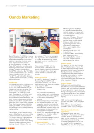2015 ANNUAL REPORT AND ACCOUNTS
26.
Oando Marketing Plc (OMP) is a leading
Nigerian oil marketing firm with over 400
retail outlets Nationwide and industrial
customers operating in various sector
of the Nigerian economy, as well
as having operations in Ghana and
Togo. OMP’s activities cover the sales,
marketing and distribution of petroleum
products including Premium Motor
Spirit (PMS), Automotive Gas Oil (AGO),
Dual Purpose Kerosene (DPK), Aviation
Turbine Kerosene (ATK), Low Pour
Fuel (LPFO), Lubricating Oils, Greases,
Liquefied Petroleum Gas (LPG - cooking
gas), and Bitumen.
2015 Review
2015 saw a continuation in the declining
oil revenues to Nigeria which began
in 2014, due to the global fall of crude
prices in the international market. This
decline created trade deficits which
in turn led to a fall in the value of the
Naira. Consequently, the Central Bank
pursued an intervention policy that
reduced Nigeria’s external reserves. The
policy proved unsustainable, therefore
leading the apex bank to explore other
measures. First of these was to close the
Retail Dutch Auction System (RDAS) of
bidding for FOREX. The closure led to
exchange rate “fixing” thereby inhibiting
capital mobility.
The economic situation affected many
sectors of the Nigerian economy and the
Oil and Gas sector was no exception.
One of such effects on Oando was the
perennial issue of delayed subsidy
payments. These became worse during
the year, with the government owing
backlogs of up to 199 days. This was
an increase of 73% from an average of
115 days in 2014. The resultant effect
of this was an increase in the interest
payable to banks for trade finance by
the company.
Also, scarcity of FOREX within the
economy made it difficult for us to
secure financing for product importation.
However, despite these challenges,
Oando recorded successes, these
include:
Partial Divestment:
In July 2015, we signed a Sales and
Purchase Agreement (SPA) with
our potential investors. This was an
important step in the divestment process
which began in 2014.
•	 Improvement in our retail
infrastructure:
	 Our continued commitment to
market leadership in the retail sector
was further reflected in the upgrade
of our Falomo & Ijora service
stations.
•	 Improved Operational Infrastructure.
•	 Our Apapa marshalling yard was
upgraded to ensure more effective
loading operations. Trucks can now
be coordinated more efficiently, and
also transport vendors benefit from
improved turnaround time.
•	 Apapa LPG plant filling capacity was
upgraded from 15mt/day to 30mt/
day, a 100% increment.
•	 Benin plant was upgraded to best in
industry safety standards.
IT Solutions (ROMS):
	 The launch of the Retail Online
Monitoring System (ROMS) at
our service stations nationwide
seeks to replace the manual daily
sales record book (DSRB) with an
automated solution.
	 As at end of the year, 13 service
stations ran on this application.
Benefits of this solution include:
•	 Improved station efficiency
by providing real-time station
information to stakeholders
•	 On the-spot insight to station
management.
•	 Reduced human errors and
irregularities.
•	 Automated OMP’s Retail Outlet’s
Daily sales record book.
•	 Remote Head office visibility
into sales, pumps and stock
performance at all stations.
Product launch:
The launch of our new and improved
Oleum bottle took place in June. This
is geared towards improving market
penetration for our brand of lubricants,
thereby increasing market share.
These initiatives are geared towards
protecting and growing our existing
market share by improving our
comparative advantage with respect to
other marketers in Nigeria.
Product Review
PMS sales volumes fell by 29% to
600,000MT compared to 917,000MT the
previous year part driven by challenges
in securing credit for imports driven by
foreign exchange scarcity. The sectorial
credit limits for the sector were reduced
and this also had an adverse effect on
liquidity.
AGO volumes sold during the year
stood at 199,000MT, a 28% drop from
2014 level.
HHK sales also dipped by 70% to
27,600MT due to supply challenges.
Other products (Lubricants,
Specialties)
ATK volumes for the year were
128,600MT, a 9% increase from 2014.
This was driven by increased bulk
sales to other marketers off the back of
competitive product sourcing.
Lubricants volumes reduced by 20%
to 11,242MT in 2015 compared to
14,029MT prior year. The launch of the
Oando Marketing
 