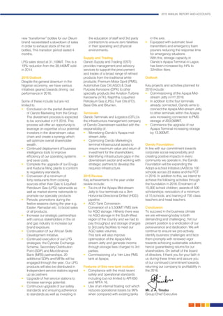 2015 ANNUAL REPORT AND ACCOUNTS
27.
new “transformer” bottles for our Oleum
brand necessitated a slowdown of sales
in order to exhaust stock of the old
bottles. This transition period lasted 4
months.
LPG sales stood at 31,159MT. This is a
19% reduction from the 38,440MT sold
in 2014.
2016 Outlook
Despite the general downturn in the
Nigerian economy, we have various
initiatives geared towards driving our
performance in 2016.
Some of these include but are not
limited to:
•	 Conclusion on the partial divestment
of Oando Marketing from the Group.
The divestment process is expected
to be concluded in H1 2016. This
process will offer an opportunity to
leverage on expertise of our potential
investors in the downstream value
chain and create a synergy which
will optimize overall shareholder
wealth.
•	 Continued deployment of business
intelligence tools to improve
efficiency of our operating systems
and save costs.
•	 Complete the upgrade of our Enugu
and Kaduna filling plants to conform
to regulatory standards.
•	 Conversion of a minimum of
forty restaurants from cooking
sources other than Gas to Liquified
Petroleum Gas (LPG) nationwide as
well as market storms nationwide to
promote our specialty products
•	 Periodic promotions during the
festive seasons during the year e.g.
Easter, Ramadan etc. to boost sales
of all products.
•	 Increase our strategic partnerships
with various stakeholders in the oil
and gas industry to increase our
brand exposure.
•	 Continuation of our African Skills
Development Initiative.
•	 Continued execution of our LPG
strategies; the Cylinder Exchange
Scheme, Secondary Distribution
Point (SDP) and Microfinance
Bank (MFB) partnerships. 20
additional SDPs and MFBs will be
engaged through the year. Our LPG
products will also be distributed in
Independent service stations signed
up as partners
•	 Upgrade of five service stations to
increase earnings potential.
•	 Continuous upgrade of our safety
standards and ensuring adherence
to standards as well as investing in
the education of staff and 3rd party
contractors to ensure zero fatalities
in their operating and physical
environments.
Supply and Trading
Oando Supply and Trading (OST)
provides management and advisory
services to support the procurement
and trades of a broad range of refined
products from the traditional white
products; Premium Motor Spirit (PMS),
Automotive Gas Oil (AGO) & Dual
Purpose Kerosene (DPK) to other
specialty products like Aviation Turbine
Kerosene (ATK), Naphtha, Liquefied
Petroleum Gas (LPG), Fuel Oils (FO),
Base Oils and Bitumen.
Terminals
Oando Terminals and Logistics (OTL) is
the infrastructure management company
of Oando Downstream saddled with the
responsibility of:
•	 Monetizing Oando’s Apapa mid-
stream Jetty;
•	 Optimizing Oando Marketing’s
terminal infrastructural assets to
ensure maximum value and return of
investment for the shareholders;
•	 Identifying infrastructure gaps in the
downstream sector and working with
strategic partners to develop the
required infrastructure.
2015 Review
Key achievements in the year under
review include:
•	 Tie-ins of the Apapa Mid-stream
Jetty to four terminals via a 2km
Horizontal Directional Drilled (HDD)
pipeline.
•	 AGO Tank Conversion:
	 Conversion of a 5,500MT PMS tank
for AGO storage. Hitherto there was
no AGO storage in the South-West
region of the country and we had to
pay throughput and storage charges
to 3rd party facilities to meet our
AGO sales volumes.
	 This tank will also improve
optimization of the Apapa Mid-
stream Jetty and generate income
through storage fees charged to 3rd
parties.
•	 Commissioning of a 14m Litre PMS
tank at Apapa;
Features of this new tank include;
•	 Compliance with the most recent
safety and operational standards
including but not limited to API 650
and NPFA 16.
•	 Use of an internal floating roof which
reduces operational losses by 99%
when compared with existing tanks
in the axis.
•	 Equipped with automatic level
transmitters and emergency foam
pourers reducing the response time
for emergency situations
	 With this, storage capacity in
Oando’s Apapa Terminal in Lagos
has been increased by 44% to
32million liters.
Outlook
Key projects and activities planned for
2016 include:
•	 Commissioning of the Apapa Mid-
stream Jetty in H1 2016.
•	 In addition to the four terminals
already connected, Oando aims to
connect the Apapa Mid-stream Jetty
to other terminals within the Apapa
axis increasing connection to PMS
storage of 200,000MT.
•	 Commence the upgrade of our
Apapa Terminal increasing storage
by 13,000MT.
Oando Foundation
In line with our commitment towards
corporate social responsibility and
creating positive impacts in every
community we operate in, the Oando
Foundation will be expanding the
Adopt-a-school Initiative (AASI) to 100
schools across 23 states and the FCT
in 2016. In addition to this, we intend to
achieve the following activities through
the foundation in 2016: Enrolment of
15,000 school children; awards of 500
scholarships; renovation of a minimum
of 15 schools; and training of 705 class
teachers and head teachers.
Conclusion
To succeed in the business climate
we are witnessing today is both
demanding and challenging. Yet our
present position is a vindication of our
perseverance and dedication. We will
continue to ensure we pro-actively
identify business challenges and face
them promptly with renewed vigor
towards achieving sustainable solutions
hence guaranteeing returns for our
shareholders. On behalf of the board
of directors, I thank you for your faith in
us during these times and assure you
of our continued commitment towards
returning our company to profitability in
the 2016.
Mr. J. A. Tinubu
Group Chief Executive
 