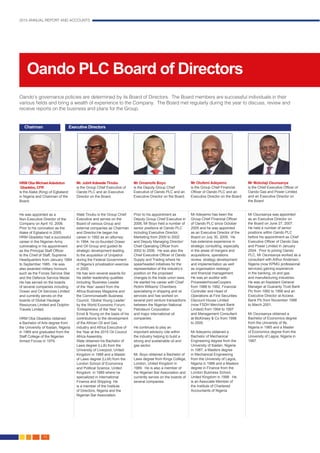 2015 ANNUAL REPORT AND ACCOUNTS
30.
Oando PLC Board of Directors
Oando’s governance policies are determined by its Board of Directors. The Board members are successful individuals in their
various fields and bring a wealth of experience to the Company. The Board met regularly during the year to discuss, review and
receive reports on the business and plans for the Group.
HRM Oba Michael Adedotun
Gbadebo, CFR
is the Alake (King) of Egbaland
in Nigeria and Chairman of the
Board.
He was appointed as a
Non-Executive Director of the
Company on April 10, 2006.
Prior to his coronation as the
Alake of Egbaland in 2005,
HRM Gbadebo had a successful
career in the Nigerian Army
culminating in his appointment
as the Principal Staff Officer
to the Chief of Staff, Supreme
Headquarters from January 1984
to September 1985. He was
also awarded military honours
such as the Forces Service Star
and the Defence Service Medal.
He has served on the boards
of several companies including
Ocean and Oil Services Limited
and currently serves on the
boards of Global Haulage
Resources Limited and Dolphin
Travels Limited.
HRM Oba Gbadebo obtained
a Bachelor of Arts degree from
the University of Ibadan, Nigeria
in 1969 and graduated from the
Staff College of the Nigerian
Armed Forces in 1979.
Mr. Jubril Adewale Tinubu
is the Group Chief Executive of
Oando PLC and an Executive
Director on the Board.
Wale Tinubu is the Group Chief
Executive and serves on the
Board of various Group and
external companies as Chairman
and Director.He began his
career in 1992 as an attorney.
In 1994, he co-founded Ocean
and Oil Group and guided its
strategic development leading
to the acquisition of Unipetrol
during the Federal Government
of Nigeria’s privatisation exercise
in 2000.
He has won several awards for
his steller leadership qualities
including ‘Business Leader
of the Year’ award from the
Africa Business Magazine and
the Commonwealth Business
Council; ‘Global Young Leader’
by the World Economic Forum;
‘Entrepreneur of the Year’ by
Ernst & Young on the basis of his
contributions to the development
of the African Oil and Gas
industry and Africa Executive of
the Year at the 2015 Oil Council
Africa Assembly.
Wale obtained his Bachelor of
Laws degree (LLB) from the
University of Liverpool, United
Kingdom in 1988 and a Master
of Laws degree (LLM) from the
London School of Economics
and Political Science, United
Kingdom in 1989 where he
specialized in International
Finance and Shipping. He
is a member of the Institute
of Directors, Nigeria and the
Nigerian Bar Association.
Mr Omamofe Boyo
is the Deputy Group Chief
Executive of Oando PLC and an
Executive Director on the Board.
Prior to his appointment as
Deputy Group Chief Executive in
2006, Mr Boyo held a number of
senior positions at Oando PLC
including Executive Director,
Marketing from 2000 to 2002
and Deputy Managing Director/
Chief Operating Officer from
2002 to 2006. He was also the
Chief Executive Officer of Oando
Supply and Trading where he
spearheaded initiatives for the
representation of the industry’s
position on the proposed
changes to the trade union laws.
He started his career with Chief
Rotimi Williams’ Chambers
specialising in shipping and oil
services and has worked on
several joint venture transactions
between the Nigerian National
Petroleum Corporation
and major international oil
companies.
He continues to play an
important advisory role within
the industry helping to build a
strong and sustainable oil and
gas sector.
Mr. Boyo obtained a Bachelor of
Laws degree from Kings College,
London, United Kingdom in
1989. He is also a member of
the Nigerian Bar Association and
currently serves on the boards of
several companies.
Mr Olufemi Adeyemo
is the Group Chief Financial
Officer of Oando PLC and an
Executive Director on the Board.
Mr Adeyemo has been the
Group Chief Financial Officer
of Oando PLC since October
2005 and he was appointed
as an Executive Director of the
Board on July 30, 2009. He
has extensive experience in
strategic consulting, especially
in the areas of mergers and
acquisitions, operations
review, strategy development
and implementation as well
as organisation redesign
and financial management.
He was an auditor with
PricewaterhouseCoopers
from 1988 to 1992, Financial
Controller and Head of
Operations at First Securities
Discount House Limited
(now FSDH Merchant Bank
Limited) from 1994 to 1997
and Management Consultant
at McKinsey & Co from 1998
to 2005.
Mr Adeyemo obtained a
Bachelor of Mechanical
Engineering degree from the
University of Ibadan, Nigeria
in 1987, a Masters degree
in Mechanical Engineering
from the University of Lagos,
Nigeria in 1988 and a Masters
degree in Finance from the
London Business School,
United Kingdom in 1998. He
is an Associate Member of
the Institute of Chartered
Accountants of Nigeria.
Mr Mobolaji Osunsanya
is the Chief Executive Officer of
Oando Gas and Power Limited
and an Executive Director on
the Board.
Mr Osunsanya was appointed
as an Executive Director on
the Board on June 27, 2007.
He held a number of senior
positions within Oando PLC
before his appointment as Chief
Executive Officer of Oando Gas
and Power Limited in January
2004. Prior to joining Oando
PLC, Mr Osunsanya worked as a
consultant with Arthur Andersen,
Nigeria (now KPMG professional
services) gaining experience
in the banking, oil and gas
and manufacturing industries.
He was an Assistant General
Manager at Guaranty Trust Bank
Plc from 1992 to 1998 and an
Executive Director at Access
Bank Plc from November 1998
to March 2001.
Mr Osunsanya obtained a
Bachelor of Economics degree
from the University of Ife,
Nigeria in 1985 and a Master
of Economics degree from the
University of Lagos, Nigeria in
1987.
Chairman Executive Directors
 