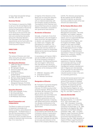 2015 ANNUAL REPORT AND ACCOUNTS
33.
to have three trans-border listings –
the NSE, JSE and TSX.
Business Review
The Company is required by CAMA
to set out in the Annual Report a fair
review of the business of the Group
during the financial year ended
December 31, 2015, the position
of the Group at the end of the year
and a description of the principal
risks and uncertainties facing the
Group (the “Business Review”).
The information that fulfils these
requirements can be found within the
Chairman’s Report and the Group
Chief Executive’s Report.
DIRECTORS
The Board
The names of Directors who held
office during the year and at the date
of this report are as follows:
Non-Executive Directors
1.	 HRM Oba Michael Adedotun
Gbadebo, CFR
2.	 Mr Oghogho Akpata
3.	 Ammuna Lawan Ali, OON
(Independent)
4.	 Chief Sena Anthony
(Independent)
5.	 Tanimu Yakubu (Independent)
6.	 Ms Nana Afoah Appiah-Korang
	 (Resigned June 30, 2015)
7.	 Mr Francesco Cuzzocrea
(Resigned February 19, 2016)
8.	 Engr Yusuf N’jie (Independent)
Executive Directors
10.	Mr Jubril Adewale Tinubu
11.	Mr Omamofe Boyo
12.	Mr Olufemi Adeyemo
13.	Mr Mobolaji Osunsanya
Board Composition and
Independence
The Board is made up of a group
of seasoned individuals from
diverse academic and professional
backgrounds. The Board size is in
line with the prescriptions of Article
78 of the Company’s Articles of
Association which provides that the
number of directors shall not be less
than 10 or more than 15.
A majority of the directors on the
Board are non-executive directors
of which four are independent;
with no material relationship with
the Company except as directors.
The positions of the Chairman and
Group Chief Executive are vested in
different individuals in accordance
with governance best practice.
Re-election of Directors
Annually, a maximum of one third
of the Directors, who are longest in
office since their last appointment
or election, are required to retire
by rotation and, if eligible, offer
themselves for re-election. The
Board has the power to appoint a
new director and any director so
appointed is subject to shareholder
election at the next Annual General
Meeting (“AGM”).
In accordance with Section 259(1)
and (2) of CAMA and Articles 91-
93 of the Company’s Articles of
Association, the following Directors,
who are longest in office since
their last election are retiring by
rotation and present themselves for
re-election at the Company’s 2016
AGM:
•	 HRM M.A. Gbadebo, CFR
•	 Chief Sena Anthony
•	 Mr. Mobolaji Osunsanya
Resignation of Director
Mr. Francesco Cuzzocrea resigned
from the Board with effect from
February 19, 2016 to pursue other
personal interests. While serving on
the Board, Mr Francesco Cuzzocrea
was an active member of the
Board and its sub-committees and
contributed to the improvement
of Oando’s governance and risk
management practices in keeping
with global best practice standards.
His valuable contributions to the
growth of the Company are greatly
appreciated.
Appointment of New Directors
In accordance with Article 88 of the
Company’s articles of association,
the board of directors appointed
Mr Ikeme (Ike) Osakwe MA (Oxon.)
ACA and Mr. Ademola Akinrele SAN
as non-executive directors to the
Board of the company effective July
8 2016. The directors are proposing
Mr Ike Osakwe and Mr Ademola
Akinrele for election as directors.
Summary profiles for each of the new
directors are stated below.
Mr Ike Osakwe MA (Oxon.) ACA
Ike Osakwe is a Chartered
Accountant and practising
Management Consultant. He holds
bachelors’ and masters’ degrees
in Chemistry from the University of
Oxford, and is an associate Member
of the Institutes of Chartered
Accountants both for Nigeria, and
for England and Wales. Initially
trained for four years at KPMG
Audit in London, Ike now serves
as the Managing Director of GRID
Consulting Ltd. - a company that
he established in 1986 and which
specializes in financial management
advisory for commerce, industry,
governments and NGOs.
Ike Osakwe has over 35 years’
experience in financial, strategic
and corporate planning, as well
as organisational and financial
management systems development,
both in Nigeria and internationally.
He has brought his vast experience
in the dynamics of most major
industrial sectors to bear in his work
on corporate governance.
He has held several government and
board appointments and currently
serves on the boards of Leadway
Pensure PFA and Notore Chemical
Industries. He previously served
on the boards of Oando Plc. and
Red Star Express Nigeria Ltd; and
chaired the boards of Thomas Wyatt
Nig. Plc. and UBA Trustees Ltd.
Ademola Akinrele SAN
Mr. Ademola Akinrele is the
Managing Partner, F. O. Akinrele
& Co., born Ondo State, 3rd
June, 1961; Education: University
College, London LL.B (Hons.) 1982;
University of Cambridge, LL.M. 1984;
Admitted to the Nigerian Bar 1983;
Associate of Chief Rotimi Williams
Chambers 1984 - 1987. Co-Editor,
Nigerian Legal Practitioners Review;
Former Country Correspondent,
Euromoney International Financial
Practice Law Files 1990; Recipient of
Award of Fifteen Legal Practitioners
of Distinction in Nigeria by body of
 