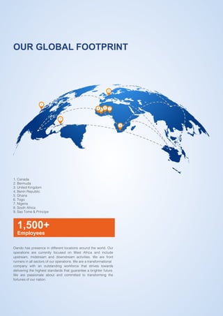 2015 ANNUAL REPORT AND ACCOUNTS
4.
OUR GLOBAL FOOTPRINT
1,500+
Employees
Oando has presence in different locations around the world. Our
operations are currently focused on West Africa and include
upstream, midstream and downstream activities. We are front
runners in all sectors of our operations. We are a transformational
company with an outstanding workforce that strives towards
delivering the highest standards that guarantee a brighter future.
We are passionate about and committed to transforming the
fortunes of our nation.
1
2
3
8
4 5
6 7
1. Canada
2. Bermuda
3. United Kingdom
4. Benin Republic
5. Ghana
6. Togo
7. Nigeria
8. South Africa
9. Sao Tome & Principe
 