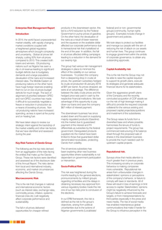 2015 ANNUAL REPORT AND ACCOUNTS
42.
Enterprise Risk Management Report
Introduction
In 2014, the world faced unprecedented
market volatility, with rapidly changing
market conditions coupled with
a heightened global regulatory
atmosphere which brought complexity
and uncertainty. Global oil prices fell
sharply, cutting 50% from oil prices
compared to 2013. This created both
losers and winners. Oil producing
nations such as Nigeria has seen a
dip in oil revenue leading to significant
budget deficits due to budgetary
demands and a large population,
devaluation of the naira and increased
interest rates. The Middle Eastern oil
producing nations on the other hand,
have huge foreign reserves enabling
them to run on low oil prices budget
deficits for much longer. The lack of
alignment of priorities between OPEC
and non-OPEC countries has made
it difficult to successfully negotiate a
freeze or reduction in production as
a means of boosting oil prices. Non
-oil producing nations have increased
spending, as less is spent at the pump
and on heating fuel.
We have taken steps to review our
strategic intent against the backdrop of
the market volatility and other risk factors
that we have identified and assessed
during the year.
Key Risk Factors of Oando Group
The following are the top risks derived
from an aggregation of the risks facing
the entities that make up the Oando
Group. These risk factors were identified
and assessed as of the disclosure date
of this Annual Report. The risks derive
from local and international industry,
economic, and market circumstances
affecting the Oando Group.
Macroeconomic Risk
This is the risk that changes in national
and international economic factors
(such as interest rates, exchange rates,
commodity prices, inflation, systemic
financial crisis etc.) will negatively
affect corporate performance and
sustainability.
The fall in oil prices delivered
opportunities for cheaper refined
products in the downstream sector, this
led to a N10 reduction by the Federal
Government in pump prices of gasoline.
On the other hand, the devaluation of
the naira as a result of lower reserves
and the squeeze on the available dollar
affected our corporate performance due
to transactional risk that crystallized at
the end of the year. In addition, the fall
in oil prices affected drilling campaigns
leading to a reduction in the demand for
our swamp rigs.
The group had various risk management
strategies in place to minimize the
effect of the volatility on our various
businesses. To protect the company
from a deepening drop in crude oil
prices, the upstream subsidiary hedged
its crude oil production till January 2019
at $97 per barrel. As prices dropped, we
were at an advantage. The difference
between the daily crude prices and the
hedged price was paid in cash by the
respective financial institutions. We took
advantage of this opportunity to pay
down our loans and save the company
$67 million of interest payment.
The downstream business has since
scaled down and focused on supplying
majorly regulated products (Gasoline)
into the market due to guaranteed
payment of the interest and FX
differentials as subsidies by the federal
government. Deregulated products
supplied into the market have been
limited to those that guaranteed dollar
denominated receivables, protecting
Oando from volatility.
The oil services subsidiary has
been exploring other new business
opportunities where sustainability is not
dependent on government participation
or intervention.
Socio-Political Risk
This risk was heightened during the
months leading to the general elections,
pronouncements by militant groups
regarding oil facilities and the delays in
obtaining necessary key approval from
various regulatory bodies made this risk
one of our top risks prior to conclusion of
the elections.
In our ERM framework, this risk is
defined as the risk to the group’s
objectives, arising from political
uncertainties due to the actions of
Nigerian governments (Local/state/
federal) and or non- governmental
groups (community, human rights
groups). Examples include change in
government and policies.
We took steps to protect our facilities
and manage our people with the aim of
reducing the risk of attack on our assets
and human lives. The group continues
to engage government within the ambits
of corporate governance, to obtain any
outstanding approvals.
Capital Availability risk
This is the risk that the Group may not
be able to raise the capital required
to support its growth plans, execute
its strategies and generate adequate
financial returns for its stakeholders.
Given the aggressive growth plans
of the Company and the recently
concluded acquisition of COP assets we
run the risk of high leverage making it
difficult to provide the required corporate
collateral for the various existing and
proposed capital projects/acquisitions
and investment of the subsidiaries.
The Group raises its funds from a
diversified base and where possible,
harmonises the tenure of funds to
project requirements. The group has
commenced restructuring of its balance
sheet through the proposed sale of
shares in the downstream business
to provide the much needed cash for
upstream capital projects.
Reputational risk.
Surveys show that media attention is
much greater than in previous years.
This increasing scrutiny on corporate
behaviour is making companies
more vulnerable. Reputational risk
arises from unfavourable changes in
stakeholders’ opinions or perceptions
of the company’s behavior, or failure to
comply with laws or standards. All of
these will result in loss of earnings or limit
access to capital. Stakeholders’ opinions
might be negatively influenced by the
Group’s failure to achieve forecasts and
targets, or from misrepresentations by
third parties especially in the press and
news media. The rise of social media
has enabled instantaneous global
communications that make it harder for
the Group to influence perception in the
 