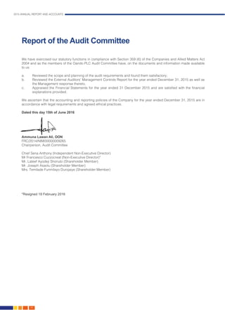 2015 ANNUAL REPORT AND ACCOUNTS
46.
Report of the Audit Committee
We have exercised our statutory functions in compliance with Section 359 (6) of the Companies and Allied Matters Act
2004 and as the members of the Oando PLC Audit Committee have, on the documents and information made available
to us:
a.	 Reviewed the scope and planning of the audit requirements and found them satisfactory;
b.	 Reviewed the External Auditors’ Management Controls Report for the year ended December 31, 2015 as well as
the Management response thereto;
c.	 Appraised the Financial Statements for the year ended 31 December 2015 and are satisfied with the financial
explanations provided.
We ascertain that the accounting and reporting policies of the Company for the year ended December 31, 2015 are in
accordance with legal requirements and agreed ethical practices.
Dated this day 15th of June 2016
Ammuna Lawan Ali, OON
FRC/2014/NIM/00000009265
Chairperson, Audit Committee
Chief Sena Anthony (Independent Non-Executive Director)
Mr Francesco Cuzzocreat (Non-Executive Director)*
Mr. Lateef Ayodeji Shonubi (Shareholder Member)
Mr. Joseph Asaolu (Shareholder Member)
Mrs. Temilade Funmilayo Durojaiye (Shareholder Member)
*Resigned 19 February 2016
 
 