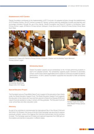 2015 ANNUAL REPORT AND ACCOUNTS
49.
Establishment of ICT Centers
Oando Foundation contributes to the implementation of ICT Curricula in its adopted schools, through the establishment
of ICT/Creative Centers. Our ICT centres increase ICT literacy, enhance learning capabilities of pupils and teachers and
encourage innovation through the use of the internet. Oando Foundation has three ICT Centers in Archbishop Taylor
Primary School, Lagos, St Patrick’s Primary School, Odukpani, Cross River and St. Patrick’s Primary School, Etinan Akwa
Ibom State.
Scholarship Award
Oando Foundation awards annual scholarships to the 10 best performing students in
each of its adopted schools. The scholarship supports pupils’ transition to secondary
school, covers tuition (where applicable) and is subject to continuous excellent academic
performance. In 2015, Oando Foundation supported the education of 845 scholarship
beneficiaries.
Practical ICT Class at St. Patrick’s Primary School, Odukpani, Calabar and Archbishop Taylor Memorial
Primary School, Lagos
Scholarship Beneficiary,
Shalom Oti in FCT Abuja
Female Pupils from Salihu
Anka Model Primary School,
Sokoto
	
Special Education Project
The Foundation set up a Three Million Naira Trust in support of the education of two infants
under the Ebola Education Support Fund. The Ebola Education Support Fund supports
the education of two infants who have lost their parents to Ebola Virus Disease (EVD) and
require financial assistance to stay in school until they graduate. The Education fund will
cover school fees and other education costs.
Advocacy
As part of our activities to commemorate the International Day of the African Child and
Girl Child (11th October), the Voices of the Girl Child Campaign was launched to capture
previously unheard voices of the Nigerian Girl child and channel back into the corridors
of power. The Campaign spanned 23 states and captured responses from 2000 girls on
the enablers and barriers to education in different states
 