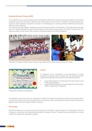 2015 ANNUAL REPORT AND ACCOUNTS
50.
Employee Volunteer Program (EVP)
The Foundation has an active Employee Volunteer Programme (EVP) which presents a structured platform for Oando Plc
employees to give time and talent to uplift the local communities they live and work in. Presently, over 80 employees have
signed up. Each employee is expected to volunteer in the following areas: Teaching Assistance, Mentorship, Donations,
Advocacy and Fundraising.
The volunteers typically engage in targeted community centered activities. On December 5, 2015 International Volunteer
Day 2015, Oando employee volunteers visited Anglican Primary School, Apapa Lagos, Filin Dabo Primary School, FCT
Abuja and LGEA Primary School, Rido, Kaduna to donate educational and learning materials.
Sustainability is at the very core of our interventions at Oando Foundation and education remains the most potent tool in
our quest to transform lives. Our accomplishments in the past year, shows us the great task that lies ahead in transforming
Nigerian public schools to modern citadels of learning.
Partnerships
Oando Foundation won a three year grant from Educate A Child (EAC), a global program of the Education Above All
Foundation, launched by Her Highness Sheikha Moza bint Nasser of Qatar. The grant will provide 60,000 out of school
children with quality basic education in Nigeria.
Awards
In recognition of our contribution to the achievement of quality
education in Nigerian primary schools, OF was recognized by the
Lagos and Enugu State Governments with the following awards:
•	 Enugu State Award for “Contributing to the improvement of the
Primary School System”
•	 Lagos State Merit Awards for “Supporting the Primary Education
Sector in Lagos State” Category A
Volunteers at Anglican Primary School, Apapa, Lagos State and Filin Dabo Primary School, FCT Abuja
Enugu State Certificate of Recognition
 