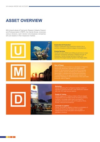 2015 ANNUAL REPORT AND ACCOUNTS
6.
ASSET OVERVIEW
With shared values of Teamwork, Respect, Integrity, Passion
and Professionalism (TRIPP), the Oando Group comprises
various divisions, each division encompasses companies
who are leaders in their respective markets.
Exploration & Production
Oando’s exploration and production division has a
portfolio of assets at different stages of development.
Energy Services
Oando provides oilfield and drilling rig services to major
upstream companies operating in Nigeria through its
subsidiary, Oando Energy Services Limited and
operates the largest swamp rig fleet in the Niger Delta.
Gas & Power
Oando Gas & Power Division is a developer of Nigeria’s
natural gas distribution network and captive power
solutions. We pioneered the construction of a private
sector pipeline network facilitating the distribution of
natural gas to industrial and commercial consumers.
The development of our gas distribution network has
positively impacted on industrial activity in the south east
and south west of Nigeria.
Marketing
Oando Marketing PLC is Nigeria’s leading retailer of
petroleum products and has a vast distribution network
with over 470 retail service stations.
Supply & Trading
Oando Supply and Trading Limited is Africa’s largest
independent and privately owned oil trading company
involved in the large scale import and export of
petroleum products and crude oil throughout Africa,
Europe, Asia and the Americas.
Terminals & Logistics
Oando Terminals & Logistics Limited is a subsidiary of
the Oando Group that develops and manages
infrastructure for the evacuation and reception of
petroleum products
U
M
D
 