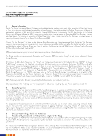 2015 ANNUAL REPORT AND ACCOUNTS
64.
1.	 General information										
Oando Plc. (formerly Unipetrol Nigeria Plc.) was registered by a special resolution as a result of the acquisition of the shareholding
of Esso Africa Incorporated (principal shareholder of Esso Standard Nigeria Limited) by the Federal Government of Nigeria. It
was partially privatised in 1991 and fully privatised in the year 2000 following the disposal of the 40% shareholding of the Federal
Government of Nigeria to Ocean and Oil Investments Limited and the Nigerian public. In December 2002, the Company merged
with Agip Nigeria Plc. following its acquisition of 60% of Agip Petrol’s stake in Agip Nigeria Plc. The Company formally changed its
name from Unipetrol Nigeria Plc. to Oando Plc. in December 2003.								
								
“Oando Plc. (the Company”) is listed on the Nigerian Stock Exchange and the Johannesburg Stock Exchange. The Company
conducts downstream business through a wholly owned subsidiary named Oando Marketing Plc; Oando Marketing Plc. has retail
and distribution outlets in Nigeria, Ghana and Togo. In addition, the Company retained 100% interest in Oando Trading Bermuda
(OTB) and Oando Supply & Trading (OST).
OTB supply petroleum products to marketing companies and large industrial customers.
The Group provides energy services to Exploration and Production (E&P) companies through its fully owned subsidiary, Oando
Energy Services.
On October 13, 2011, Exile Resources Inc. (“Exile”) and the Upstream Exploration and Production Division (“OEPD”) of Oando
PLC (“Oando”) announced that they had entered into a definitive master agreement dated September 27, 2011 providing for
the previously announced proposed acquisition by Exile of certain shareholding interests in Oando subsidiaries via a Reverse
Take Over (“RTO”) in respect of Oil Mining Leases (“OMLs”) and Oil Prospecting Licenses (“OPLs”) (the “Upstream Assets”) of
Oando (the “Acquisition”) first announced on August 2, 2011. The Acquisition was completed on July 24, 2012, giving birth to
Oando Energy Resources Inc. (“OER”); a company listed on the Toronto Stock Exchange. Immediately prior to completion of the
Acquisition, Oando PLC and the Oando Exploration and Production Division first entered into a reorganization transaction (the
“Oando Reorganization”) with the purpose of facilitating the transfer of the OEPD interests to OER (formerly Exile). 			
													
OER effectively became the Group’s main vehicle for all oil exploration and production activities.					
											
Other subsidiaries within the Group and their respective lines of business including, Gas and Power, are shown in note 42.	
				
2.	 Basis of preparation	 										
“The consolidated financial statements of Oando Plc. have been prepared in accordance with International Financial Reporting
Standards (IFRS) issued by the International Accounting Standards Board (IASB) and IFRS Interpretations Committee (IFRS IC)
interpretations applicable to companies reporting under IFRS. The annual consolidated financial statements are presented in Naira,
rounded to the nearest thousand, and prepared under the historical cost convention, as modified by the revaluation of land and
buildings, available-for-sale financial assets, and financial assets and financial liabilities (including derivative instruments) at fair
value through profit or loss.
The preparation of financial statements in conformity with IFRS requires the use of certain critical accounting estimates. It also
requires management to exercise its judgement in the process of applying the Group’s accounting policies. The areas involving a
higher degree of judgement or complexity, or areas where assumptions and estimates are significant to these consolidated financial
statements, are disclosed in Note 6.
	
3.		 Changes in accounting policies and disclosures	 							
a) 	 New standards, amendments and interpretations adopted by the Group						
The Group applied for the first time, certain standards and amendments, which are effective for annual periods beginning on or after
1 January 2015. The Group has not early adopted any other standard, interpretation or amendment that has been issued but is not
yet effective.
The nature and the effect of these changes are disclosed below. Although these new standards and amendments applied for the
first time in 2015, they did not have a material impact on the annual consolidated financial statements of the Group. The nature and
the impact of each new standard or amendment is described below:”								
								
 