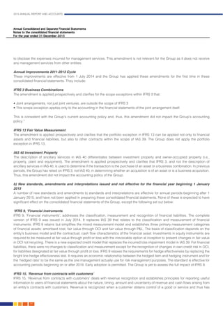 2015 ANNUAL REPORT AND ACCOUNTS
66.
to disclose the expenses incurred for management services. This amendment is not relevant for the Group as it does not receive
any management services from other entities.										
				
Annual Improvements 2011-2013 Cycle											
These improvements are effective from 1 July 2014 and the Group has applied these amendments for the first time in these
consolidated financial statements. They include:
IFRS 3 Business Combinations	 											
The amendment is applied prospectively and clarifies for the scope exceptions within IFRS 3 that:
• Joint arrangements, not just joint ventures, are outside the scope of IFRS 3
• This scope exception applies only to the accounting in the financial statements of the joint arrangement itself.
This is consistent with the Group’s current accounting policy and, thus, this amendment did not impact the Group’s accounting
policy.”														
														
IFRS 13 Fair Value Measurement	 											
The amendment is applied prospectively and clarifies that the portfolio exception in IFRS 13 can be applied not only to financial
assets and financial liabilities, but also to other contracts within the scope of IAS 39. The Group does not apply the portfolio
exception in IFRS 13.													
	
IAS 40 Investment Property											
The description of ancillary services in IAS 40 differentiates between investment property and owner-occupied property (i.e.,
property, plant and equipment). The amendment is applied prospectively and clarifies that IFRS 3, and not the description of
ancillary services in IAS 40, is used to determine if the transaction is the purchase of an asset or a business combination. In previous
periods, the Group has relied on IFRS 3, not IAS 40, in determining whether an acquisition is of an asset or is a business acquisition.
Thus, this amendment did not impact the accounting policy of the Group.							
							
b) New standards, amendments and interpretations issued and not effective for the financial year beginning 1 January
2015 		 												
A number of new standards and amendments to standards and interpretations are effective for annual periods beginning after 1
January 2015, and have not been applied in preparing these consolidated financial statements. None of these is expected to have
significant effect on the consolidated financial statements of the Group, except the following set out below:				
										
‘IFRS 9, ‘Financial instruments	 										
IFRS 9, ‘Financial instruments’, addresses the classification, measurement and recognition of financial liabilities. The complete
version of IFRS 9 was issued in July 2014. It replaces IAS 39 that relates to the classification and measurement of financial
instruments. IFRS 9 retains but simplifies the mixed measurement model and establishes three primary measurement categories
of financial assets: amortised cost, fair value through OCI and fair value through P&L. The basis of classification depends on the
entity’s business model and the contractual; cash flow characteristics of the financial asset. Investments in equity instruments are
required to be measured at fair value through profit or loss with the irrevocable option at inception to present changes in fair value
in OCI not recycling. There is a new expected credit model that replaces the incurred loss impairment model in IAS 39. For financial
liabilities, there were no changes to classification and measurement except for the recognition of changes in own credit risk in OCI,
for liabilities designated at fair value through profit ot loss. IFRS 9 relaxes the requirements for hedge effectiveness by replacing the
bright line hedge effectiveness test. It requires an economic relationship between the hedged item and hedging instrument and for
the ‘hedged ratio’ to be the same as the one management actually use for risk management purposes. The standard is effective for
accounting periods beginning on or after 2018. Early adoption is permitted. The Group is yet to assess the full impact of IFRS 9. 	
													
IFRS 15, ‘Revenue from contracts with customers’										
IFRS 15, ‘Revenue from contracts with customers’ deals with revenue recognition and establishes principles for reporting useful
information to users of financial statements about the nature, timing, amount and uncertainty of revenue and cash flows arising from
an entity’s contracts with customers. Revenue is recognized when a customer obtains control of a good or service and thus has
 