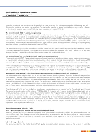 2015 ANNUAL REPORT AND ACCOUNTS
67.
the ability to direct the use and obtain the benefits from the good or service. The standard replaces IAS 18 ‘Revenue’ and IAS 11
‘Construction contracts’ and related interpretations. The standard is effective for annual periods beginning on or after 1 January
2017 and earlier adoption is permitted. The Group is yet to assess the impact of IFRS 15.	
The amendments to IFRS 11, ‘Joint Arrangements’,	 								
“The amendments to IFRS 11, ‘Joint Arrangements’, require that a joint operator accounting for the acquisition of an interest in a joint
operation, in which the activity of the joint operation constitutes a business, must apply the relevant IFRS 3 principles for business
combinations accounting. The amendments also clarify that a previously held interest in a joint operation is not remeasured on the
acquisition of an additional interest in the same joint operation while joint control is retained. In addition, a scope exclusion has been
added to IFRS 11 to specify that the amendments do not apply when the parties sharing joint control, including the reporting entity,
are under common control of the same ultimate controlling party.
The amendments apply to both the acquisition of the initial interest in a joint operation and the acquisition of any additional interests
in the same joint operation and are prospectively effective for annual periods beginning on or after 1 January 2016, with early
adoption permitted. These amendments are not expected to have any impact on the Group. “					
									
The amendments to IAS 27, ‘Equity method in separate financial statements’		 				
“The amendments to IAS 27, ‘Equity method in separate financial statements’, will allow entities to use the equity method to account
for investments in subsidiaries, joint ventures and associates in their separate financial statements. Entities already applying IFRS
and electing to change to the equity method in its separate financial statements will have to apply that change retrospectively.
For first-time adopters of IFRS electing to use the equity method in its separate financial statements, they will be required to apply this
method from the date of transition to IFRS. The amendments are effective for annual periods beginning on or after 1 January 2016,
with early adoption permitted. These amendments will not have any impact on the Group’s consolidated financial statements.”	
													
Amendments to IAS 16 and IAS 38: Clarification of Acceptable Methods of Depreciation and Amortisation		 	
The amendments clarify the principle in IAS 16 and IAS 38 that revenue reflects a pattern of economic benefits that are generated
from operating a business (of which the asset is part) rather than the economic benefits that are consumed through use of the asset.
As a result, a revenue-based method cannot be used to depreciate property, plant and equipment and may only be used in very
limited circumstances to amortise intangible assets. The amendments are effective prospectively for annual periods beginning on
or after 1 January 2016, with early adoption permitted. These amendments are not expected to have any impact to the Group given
that the Group has not used a revenue-based method to depreciate its non-current assets.					
									
Amendments to IFRS 10 and IAS 28: Sale or Contribution of Assets between an Investor and its Associate or Joint Venture	
The amendments address the conflict between IFRS 10 and IAS 28 in dealing with the loss of control of a subsidiary that is sold or
contributed to an associate or joint venture. The amendments clarify that the gain or loss resulting from the sale or contribution of
assets that constitute a business, as defined in IFRS 3, between an investor and its associate or joint venture, is recognised in full.
Any gain or loss resulting from the sale or contribution of assets that do not constitute a business, however, is recognised only to
the extent of unrelated investors’ interests in the associate or joint venture. These amendments must be applied prospectively and
are effective for annual periods beginning on or after 1 January 2016, with early adoption permitted. These amendments are not
expected to have any impact on the Group.											
			
Annual Improvements 2012-2014 Cycle	 										
IFRS 5 Non-current Assets Held for Sale and Discontinued Operations
Assets (or disposal groups) are generally disposed of either through sale or distribution to owners. The amendment clarifies that
changing from one of these disposal methods to the other would not be considered a new plan of disposal, rather it is a continuation
of the original plan. There is, therefore, no interruption of the application of the requirements in IFRS 5. This amendment must be
applied prospectively.
IAS 19 Employee Benefits
The amendment clarifies that market depth of high quality corporate bonds is assessed based on the currency in which the
 