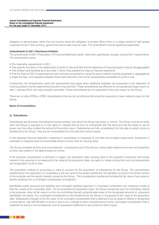 2015 ANNUAL REPORT AND ACCOUNTS
68.
obligation is denominated, rather than the country where the obligation is located. When there is no deep market for high quality
corporate bonds in that currency, government bond rates must be used. This amendment must be applied prospectively.
														
Amendments to IAS 1 Disclosure Initiative
The amendments to IAS 1 Presentation of Financial Statements clarify, rather than significantly change, existing IAS 1 requirements.
The amendments clarify:
• The materiality requirements in IAS 1
• That specific line items in the statement(s) of profit or loss and OCI and the statement of financial position may be disaggregated
• That entities have flexibility as to the order in which they present the notes to financial statements
• That the share of OCI of associates and joint ventures accounted for using the equity method must be presented in aggregate as
a single line item, and classified between those items that will or will not be subsequently reclassified to profit or loss
Furthermore, the amendments clarify the requirements that apply when additional subtotals are presented in the statement of
financial position and the statement(s) of profit or loss and OCI. These amendments are effective for annual periods beginning on or
after 1 January 2016, with early adoption permitted. These amendments are not expected to have any impact on the Group.
															
There are no other IFRSs or IFRIC interpretations that are not yet effective that would be expected to have material impact on the
Group.														
														
Basis of Consolidation	 												
	
														
(i) Subsidiaries	 												
	
Subsidiaries are all entities (including structured entities) over which the Group has power or control. The Group controls an entity
when the Group is exposed to, or has rights to, variable returns from its involvement with the entity and has the ability to use its
power over the entity to affect the amount of the entity’s return. Subsidiaries are fully consolidated from the date on which control is
transferred to the Group. They are de-consolidated from the date that control ceases.						
								
In the separate financial statement, investment in subsidiaries is measured at cost less accumulated impairments. Investment in
subsidiary is impaired when its recoverable amount is lower than its carrying value.						
								
The Group considers all facts and circumstances’, including the size of the Group’s voting rights relative to the size and dispersion
of other vote holders in the determination of control.										
				
If the business consideration is achieved in stages, the acquisition date carrying value of the acquirer’s previously held equity
interest in the acquiree is re-measured to fair value at the acquisition date; any gains or losses arising from such re-measurement
are recognised in profit or loss.												
		
The acquisition method of accounting is used to account for the acquisition of subsidiaries by the Group. The consideration
transferred for the acquisition of a subsidiary is the fair value of the assets transferred, the liabilities incurred to the former owners
of the acquiree and the equity interests issued by the Group. The consideration transferred includes the fair value of any asset or
liability resulting from a contingent consideration arrangement. 								
						
Identifiable assets acquired and liabilities and contingent liabilities assumed in a business combination are measured initially at
their fair values at the acquisition date. On an acquisition-by-acquisition basis, the Group recognises any non-controlling interest
in the acquiree, either at fair value or at the non-controlling interest’s proportionate share of the recognised amounts of acquiree’s
identifiable net assets. Any contingent consideration to be transferred by the Group is recognised at fair value at the acquisition
date. Subsequent changes to the fair value of the contingent consideration that is deemed to be an asset or liability is recognised
in accordance with IAS 39 either in profit or loss or as a change to other comprehensive income. Contingent consideration that is
classified as equity is not re-measured, and its subsequent settlement is accounted for within equity.				
										
 