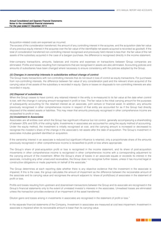 2015 ANNUAL REPORT AND ACCOUNTS
69.
Acquisition-related costs are expensed as incurred. 										
The excess of the consideration transferred, the amount of any controlling interest in the acquiree, and the acquisition date fair value
of any previous equity interest in the acquiree over the fair value of the identifiable net assets acquired is recorded as goodwill. If the
total of consideration transferred non-controlling interest recognised and previously held interest is less than the fair value of the net
assets of the subsidiary acquired in the case of a bargain purchase, the difference is recognised directly in the income statement.	
													
Inter-company transactions, amounts, balances and income and expenses on transactions between Group companies are
eliminated. Profits and losses resulting from transactions that are recognised in assets are also eliminated. Accounting policies and
amounts of subsidiaries have been changed where necessary to ensure consistency with the policies adopted by the Group.		
												
(ii) Changes in ownership interests in subsidiaries without change of control		
The Group treats transactions with non-controlling interests that do not result in loss of control as equity transactions. For purchases
from non-controlling interests, the difference between fair value of any consideration paid and the relevant share acquired of the
carrying value of net assets of the subsidiary is recorded in equity. Gains or losses on disposals to non-controlling interests are also
recorded in equity.													
	
(iii) Disposal of subsidiaries												
When the Group ceases to have control, any retained interest in the entity is re-measured to its fair value at the date when control
is lost, with the change in carrying amount recognised in profit or loss. The fair value is the initial carrying amount for the purposes
of subsequently accounting for the retained interest as an associate, joint venture or financial asset. In addition, any amounts
previously recognised in other comprehensive income in respect of that entity are accounted for as if the Group had directly
disposed of the related assets or liabilities. This may mean that amounts previously recognised in other comprehensive income are
reclassified to profit or loss. 											
(iv) Investment in Associates												
Associates are all entities over which the Group has significant influence but not control, generally accompanying a shareholding
of between 20% and 50% of the voting rights. Investments in associates are accounted for using the equity method of accounting.
Under the equity method, the investment is initially recognised at cost, and the carrying amount is increased or decreased to
recognise the investor’s share of the change in the associate’s net assets after the date of acquisition. The Group’s investment in
associates includes goodwill identified on acquisition.
If the ownership interest in an associate is reduced but significant influence is retained, only a proportionate share of the amounts
previously recognised in other comprehensive income is reclassified to profit or loss where appropriate.
The Group’s share of post-acquisition profit or loss is recognised in the income statement, and its share of post-acquisition
movements in other comprehensive income is recognised in other comprehensive income with a corresponding adjustment to
the carrying amount of the investment. When the Group’s share of losses in an associate equals or exceeds its interest in the
associate, including any other unsecured receivables, the Group does not recognise further losses, unless it has incurred legal or
constructive obligations or made payments on behalf of the associate.”								
	
The Group determines at each reporting date whether there is any objective evidence that the investment in the associate is
impaired. If this is the case, the group calculates the amount of impairment as the difference between the recoverable amount of
the associate and its carrying value and recognises the amount adjacent to ‘share of profit/(loss) of associates in the statement of
profit or loss.
Profits and losses resulting from upstream and downstream transactions between the Group and its associate are recognised in the
Group’s financial statements only to the extent of unrelated investor’s interests in the associates. Unrealised losses are eliminated
unless the transaction provides evidence of an impairment of the asset transferred.
Dilution gains and losses arising in investments in associates are recognised in the statement of profit or loss.”			
												
In the separate financial statements of the Company, Investment in associates are measured at cost less impairment. Investment in
associate is impaired when its recoverable amount is lower than its carrying value.						
 
