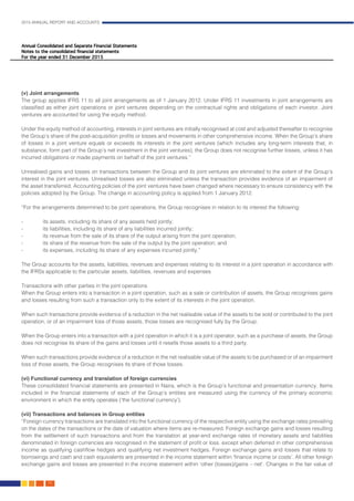 2015 ANNUAL REPORT AND ACCOUNTS
70.
(v) Joint arrangements													
The group applies IFRS 11 to all joint arrangements as of 1 January 2012. Under IFRS 11 investments in joint arrangements are
classified as either joint operations or joint ventures depending on the contractual rights and obligations of each investor. Joint
ventures are accounted for using the equity method.
Under the equity method of accounting, interests in joint ventures are initially recognised at cost and adjusted thereafter to recognise
the Group’s share of the post-acquisition profits or losses and movements in other comprehensive income. When the Group’s share
of losses in a joint venture equals or exceeds its interests in the joint ventures (which includes any long-term interests that, in
substance, form part of the Group’s net investment in the joint ventures), the Group does not recognise further losses, unless it has
incurred obligations or made payments on behalf of the joint ventures.”								
						
Unrealised gains and losses on transactions between the Group and its joint ventures are eliminated to the extent of the Group’s
interest in the joint ventures. Unrealised losses are also eliminated unless the transaction provides evidence of an impairment of
the asset transferred. Accounting policies of the joint ventures have been changed where necessary to ensure consistency with the
policies adopted by the Group. The change in accounting policy is applied from 1 January 2012.					
									
“For the arrangements determined to be joint operations, the Group recognises in relation to its interest the following:
- 	 its assets, including its share of any assets held jointly;
- 	 its liabilities, including its share of any liabilities incurred jointly;
- 	 its revenue from the sale of its share of the output arising from the joint operation;
- 	 its share of the revenue from the sale of the output by the joint operation; and
- 	 its expenses, including its share of any expenses incurred jointly.”							
							
The Group accounts for the assets, liabilities, revenues and expenses relating to its interest in a joint operation in accordance with
the IFRSs applicable to the particular assets, liabilities, revenues and expenses 							
							
Transactions with other parties in the joint operations 									
When the Group enters into a transaction in a joint operation, such as a sale or contribution of assets, the Group recognises gains
and losses resulting from such a transaction only to the extent of its interests in the joint operation.
When such transactions provide evidence of a reduction in the net realisable value of the assets to be sold or contributed to the joint
operation, or of an impairment loss of those assets, those losses are recognised fully by the Group.
When the Group enters into a transaction with a joint operation in which it is a joint operator, such as a purchase of assets, the Group
does not recognise its share of the gains and losses until it resells those assets to a third party.
When such transactions provide evidence of a reduction in the net realisable value of the assets to be purchased or of an impairment
loss of those assets, the Group recognises its share of those losses.
													
(vi) Functional currency and translation of foreign currencies	 							
These consolidated financial statements are presented in Naira, which is the Group’s functional and presentation currency. Items
included in the financial statements of each of the Group’s entities are measured using the currency of the primary economic
environment in which the entity operates (‘the functional currency’). 								
	
(vii) Transactions and balances in Group entities	 								
“Foreign currency transactions are translated into the functional currency of the respective entity using the exchange rates prevailing
on the dates of the transactions or the date of valuation where items are re-measured. Foreign exchange gains and losses resulting
from the settlement of such transactions and from the translation at year-end exchange rates of monetary assets and liabilities
denominated in foreign currencies are recognised in the statement of profit or loss. except when deferred in other comprehensive
income as qualifying cashflow hedges and qualifying net investment hedges. Foreign exchange gains and losses that relate to
borrowings and cash and cash equivalents are presented in the income statement within ‘finance income or costs’. All other foreign
exchange gains and losses are presented in the income statement within ‘other (losses)/gains – net’. Changes in the fair value of
 