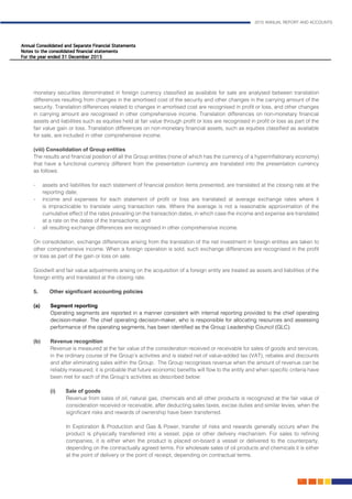 2015 ANNUAL REPORT AND ACCOUNTS
71.
monetary securities denominated in foreign currency classified as available for sale are analysed between translation
differences resulting from changes in the amortised cost of the security and other changes in the carrying amount of the
security. Translation differences related to changes in amortised cost are recognised in profit or loss, and other changes
in carrying amount are recognised in other comprehensive income. Translation differences on non-monetary financial
assets and liabilities such as equities held at fair value through profit or loss are recognised in profit or loss as part of the
fair value gain or loss. Translation differences on non-monetary financial assets, such as equities classified as available
for sale, are included in other comprehensive income.
(viii) Consolidation of Group entities										
The results and financial position of all the Group entities (none of which has the currency of a hyperinflationary economy)
that have a functional currency different from the presentation currency are translated into the presentation currency
as follows:													
	
- 	 assets and liabilities for each statement of financial position items presented, are translated at the closing rate at the
reporting date; 					
- 	 income and expenses for each statement of profit or loss are translated at average exchange rates where it
is impracticable to translate using transaction rate. Where the average is not a reasonable approximation of the
cumulative effect of the rates prevailing on the transaction dates, in which case the income and expense are translated
at a rate on the dates of the transactions; and 	
- 	 all resulting exchange differences are recognised in other comprehensive income. 				
	
On consolidation, exchange differences arising from the translation of the net investment in foreign entities are taken to
other comprehensive income. When a foreign operation is sold, such exchange differences are recognised in the profit
or loss as part of the gain or loss on sale.										
				
Goodwill and fair value adjustments arising on the acquisition of a foreign entity are treated as assets and liabilities of the
foreign entity and translated at the closing rate.									
	
5.	 Other significant accounting policies	 								
	
(a)	 Segment reporting										
Operating segments are reported in a manner consistent with internal reporting provided to the chief operating
decision-maker. The chief operating decision-maker, who is responsible for allocating resources and assessing
performance of the operating segments, has been identified as the Group Leadership Council (GLC).		
											
(b)	Revenue recognition										
Revenue is measured at the fair value of the consideration received or receivable for sales of goods and services,
in the ordinary course of the Group’s activities and is stated net of value-added tax (VAT), rebates and discounts
and after eliminating sales within the Group. The Group recognises revenue when the amount of revenue can be
reliably measured, it is probable that future economic benefits will flow to the entity and when specific criteria have
been met for each of the Group’s activities as described below:
	 (i) Sale of goods		 								
	 Revenue from sales of oil, natural gas, chemicals and all other products is recognized at the fair value of
consideration received or receivable, after deducting sales taxes, excise duties and similar levies, when the
significant risks and rewards of ownership have been transferred. 				
	
	 In Exploration & Production and Gas & Power, transfer of risks and rewards generally occurs when the
product is physically transferred into a vessel, pipe or other delivery mechanism. For sales to refining
companies, it is either when the product is placed on-board a vessel or delivered to the counterparty,
depending on the contractually agreed terms. For wholesale sales of oil products and chemicals it is either
at the point of delivery or the point of receipt, depending on contractual terms.
 