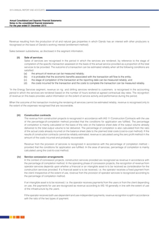 2015 ANNUAL REPORT AND ACCOUNTS
72.
Revenue resulting from the production of oil and natural gas properties in which Oando has an interest with other producers is
recognised on the basis of Oando’s working interest (entitlement method).
Sales between subsidiaries, as disclosed in the segment information.							
	
(ii)	 Sale of services		 										
Sales of services are recognised in the period in which the services are rendered, by reference to the stage of
completion of the specific transaction assessed on the basis of the actual service provided as a proportion of the total
services to be provided. The outcome of a transaction can be estimated reliably when all the following conditions are
satisfied:
(a) 	 the amount of revenue can be measured reliably;
(b) 	 it is probable that the economic benefits associated with the transaction will flow to the entity;
(c) 	 the stage of completion of the transaction at the reporting date can be measured reliably; and
(d) 	 the costs incurred for the transaction and the costs to complete the transaction can be measured reliably.
“In the Energy Services segment, revenue on rig and drilling services rendered to customers is recognised in the accounting
period in which the services are rendered based on the number of hours worked at agreed contractual day rates. The recognition
of revenue on this basis provides useful information on the extent of service activity and performance during the period.
When the outcome of the transaction involving the rendering of services cannot be estimated reliably, revenue is recognised only to
the extent of the expenses recognised that are recoverable.
(iii)	 Construction contracts
	 The revenue from construction projects is recognized in accordance with IAS 11 Construction Contracts with the use
of the percentage-of-completion method provided that the conditions for application are fulfilled. The percentage
of completion is mainly calculated on the basis of the ratio on the balance sheet date of the output volume already
delivered to the total output volume to be delivered. The percentage of completion is also calculated from the ratio
of the actual costs already incurred on the balance sheet date to the planned total costs (cost-to-cost method). If the
results of construction contracts cannot be reliably estimated, revenue is calculated using the zero profit method in the
amount of the costs incurred and probably recoverable.							
	 Revenue from the provision of services is recognized in accordance with the percentage of completion method –
provided that the conditions for application are fulfilled. In the area of services, percentage of completion is mainly
calculated using the cost-to-cost method.
(iv)	 Service concession arrangements	 									
In the context of concession projects, construction services provided are recognized as revenue in accordance with
the percentage of completion method. In the operating phase of concession projects, the recognition of revenue from
operator services depends upon whether a financial or an intangible asset is to be received as consideration for the
construction services provided. If a financial asset is to be received, i.e. the operator receives a fixed payment from
the client irrespective of the extent of use, revenue from the provision of operator services is recognized according to
the percentage of completion method. 				
	 If an intangible asset is to be received, i.e. the operator receives payments from the users or from the client depending
on use, the payments for use are recognized as revenue according to IAS 18 generally in line with the extent of use
of the infrastructure by the users.
	 If the operator receives both use-dependent and use-independent payments, revenue recognition is split in accordance
with the ratio of the two types of payment. 								
 